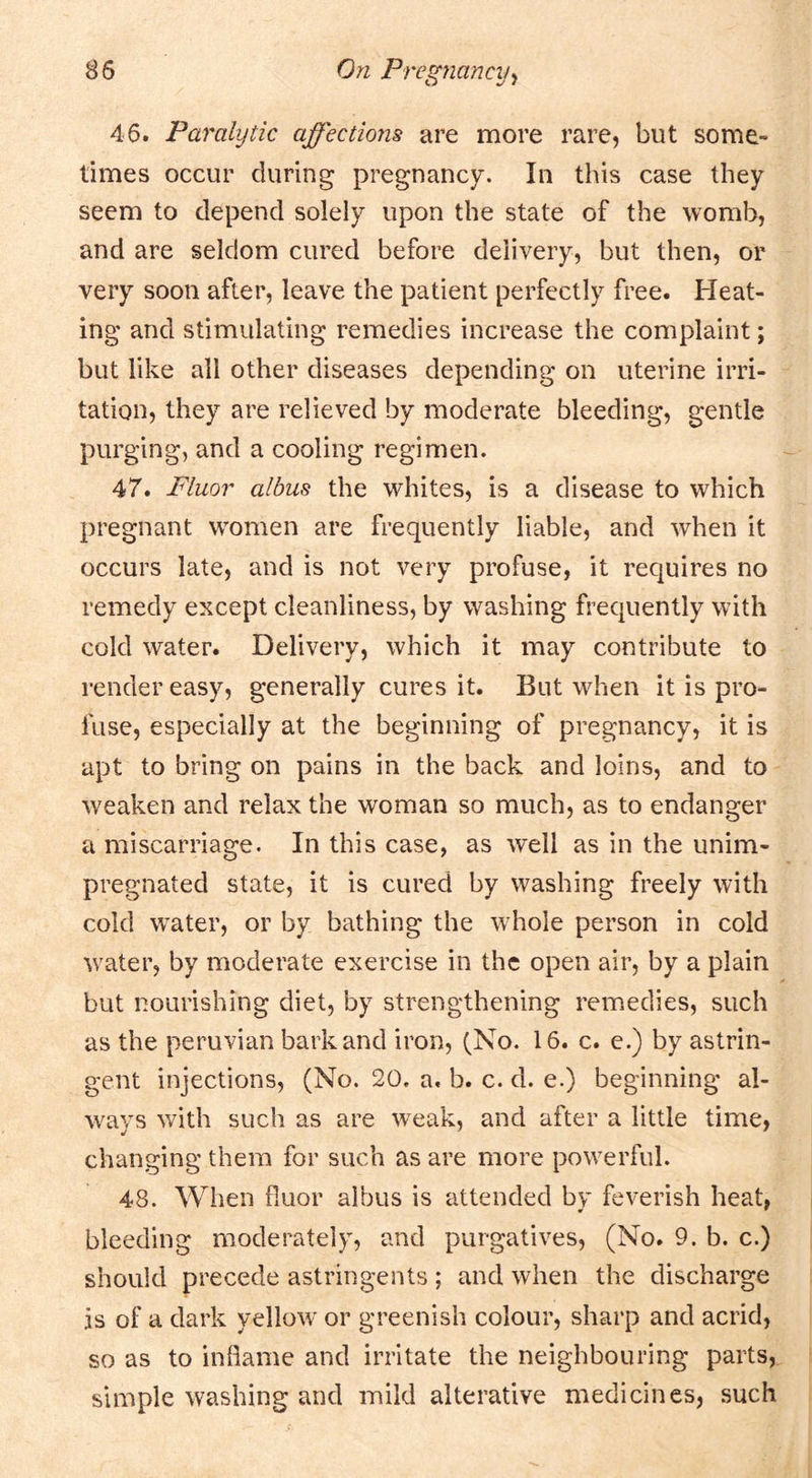 46. Paralytic affections are more rare, but some- times occur during pregnancy. In this case they seem to depend solely upon the state of the womb, and are seldom cured before delivery, but then, or very soon after, leave the patient perfectly free. Heat- ing and stimulating remedies increase the complaint; but like all other diseases depending on uterine irri- tation, they are relieved by moderate bleeding, gentle purging, and a cooling regimen. 47. Fluor albus the whites, is a disease to which pregnant W'omen are frequently liable, and when it occurs late, and is not very profuse, it requires no remedy except cleanliness, by washing frequently with cold water. Delivery, which it may contribute to render easy, generally cures it. But when it is pro- fuse, especially at the beginning of pregnancy, it is apt to bring on pains in the back and loins, and to weaken and relax the woman so much, as to endanger a miscarriage. In this case, as well as in the unim- pregnated state, it is cured by washing freely with cold water, or by bathing the w^hole person in cold w^ater, by moderate exercise in the open air, by a plain but nourishing diet, by strengthening remedies, such as the Peruvian bark and iron, (No. 16. c. e.) by astrin- gent injections, (No. 20. a. b. c. d. e.) beginning al- ways with such as are weak, and after a little time, changing them for such as are more powerful. 48. When fluor albus is attended by feverish heat, bleeding moderately, and purgatives, (No. 9. b. c.) should precede astringents ; and when the discharge is of a dark yellow' or greenish colour, sharp and acrid, so as to inflame and irritate the neighbouring parts, simple washing and mild alterative medicines, such