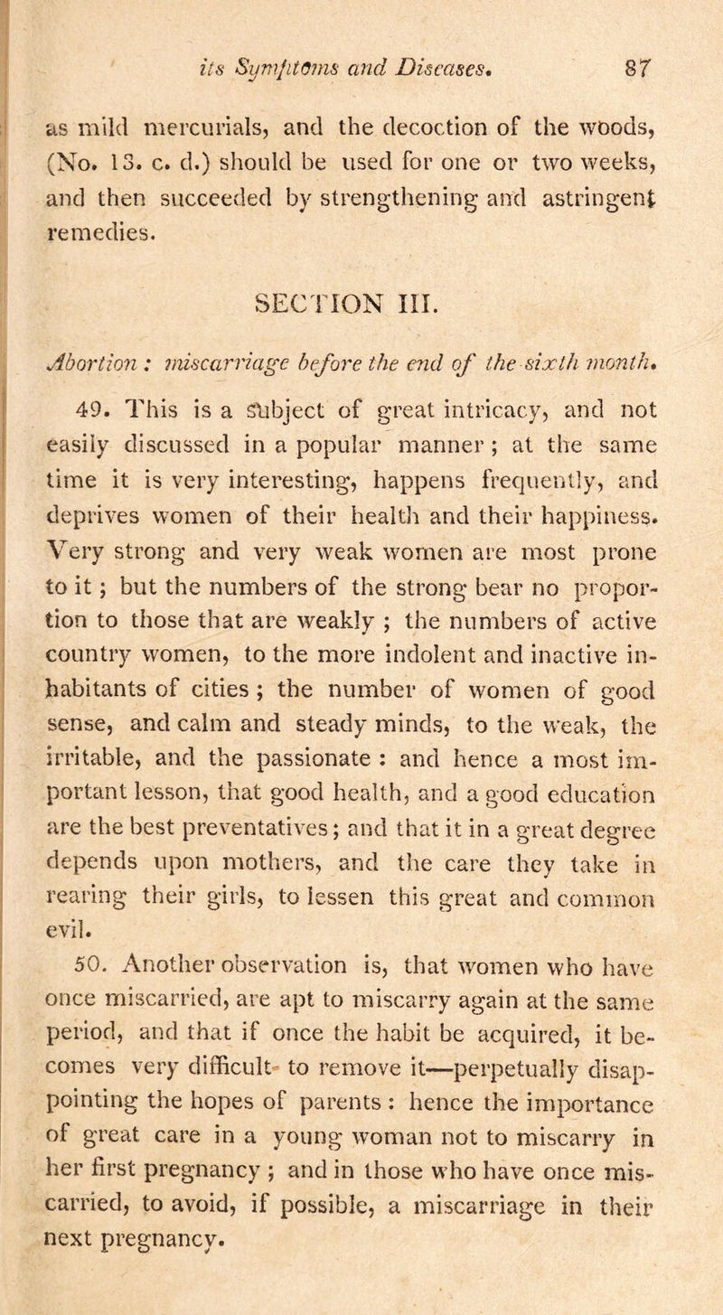 as mild mercurials, and the decoction of the woods, (No. 13. c. d.) should be used for one or two weeks, and then succeeded by strengthening and astringent remedies. SECTION in. Abortion : miscarriage before the end of the sixth month, 49, This is a slibject of great intricacy, and not easily discussed in a popular manner; at the same time it is very interesting, happens frequently, and deprives women of their health and their happiness. Very strong and very weak women are most prone to it; but the numbers of the strong bear no propor- tion to those that are weakly ; the numbers of active country women, to the more indolent and inactive in- habitants of cities ; the number of women of good sense, and calm and steady minds, to the weak, the irritable, and the passionate : and hence a most im- portant lesson, that good health, and a good education are the best preventatives; and that it in a great degree depends upon mothers, and the care they take in rearing their girls, to lessen this great and common evil. 50. Another observation is, that women who have once miscarried, are apt to miscarry again at the same period, and that if once the habit be acquired, it be- comes very difficult to remove it—perpetually disap- pointing the hopes of parents : hence the importance of great care in a young woman not to miscarry in her first pregnancy ; and in those who have once mis- carried, to avoid, if possible, a miscarriage in their next pregnancy.