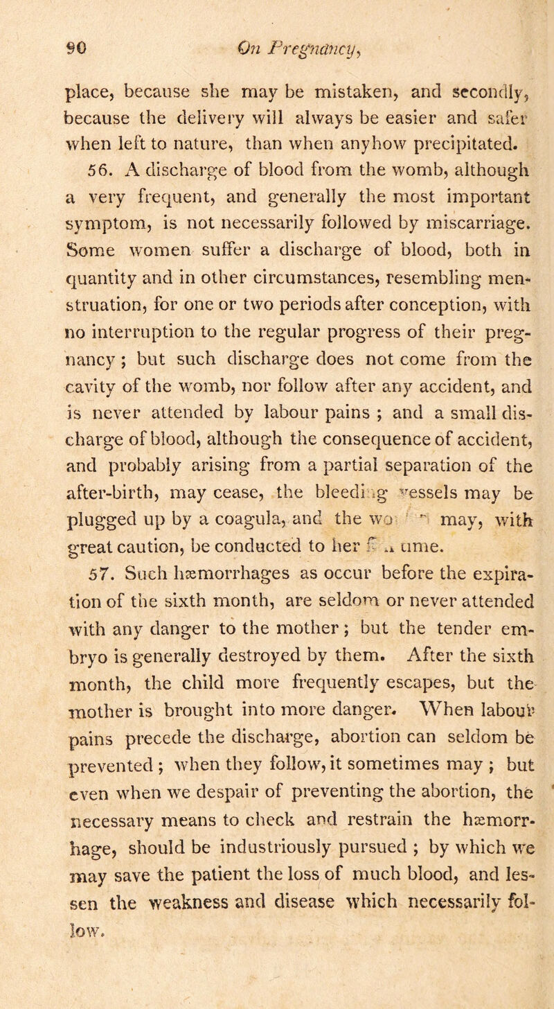 place, because she may be mistaken, and secondly, because the delivery will always be easier and safer when left to nature, than when anyhow precipitated. 56. A discharge of blood from the womb, although a very frequent, and generally the most important symptom, is not necessarily followed by miscarriage. Some women sulFer a discharge of blood, both in quantity and in other circumstances, resembling men- struation, for one or two periods after conception, with no interruption to the regular progress of their preg- nancy ; but such discharge does not come from the cavity of the womb, nor follow after any accident, and is never attended by labour pains ; and a small dis- charge of blood, although the consequence of accident, and probably arising from a partial separation of the after-birth, may cease, the bleed! .g '^^essels may be plugged up by a coagula, and the wo ' ” may, with great caution, be conducted to her f .x time. 57. Such haemorrhages as occur before the expira- tion of the sixth month, are seldom or never attended with any danger to the mother; but the tender em- bryo is generally destroyed by them. After the sixth month, the child more frequently escapes, but the mother is brought into more danger. When laboui’- pains precede the discharge, abortion can seldom be prevented ; when they follow, it sometimes may ; but even when we despair of preventing the abortion, the necessary means to check and restrain the haemorr- hage, should be industriously pursued ; by which we may save the patient the loss of much blood, and les- sen the weakness and disease which necessarily fol- low.