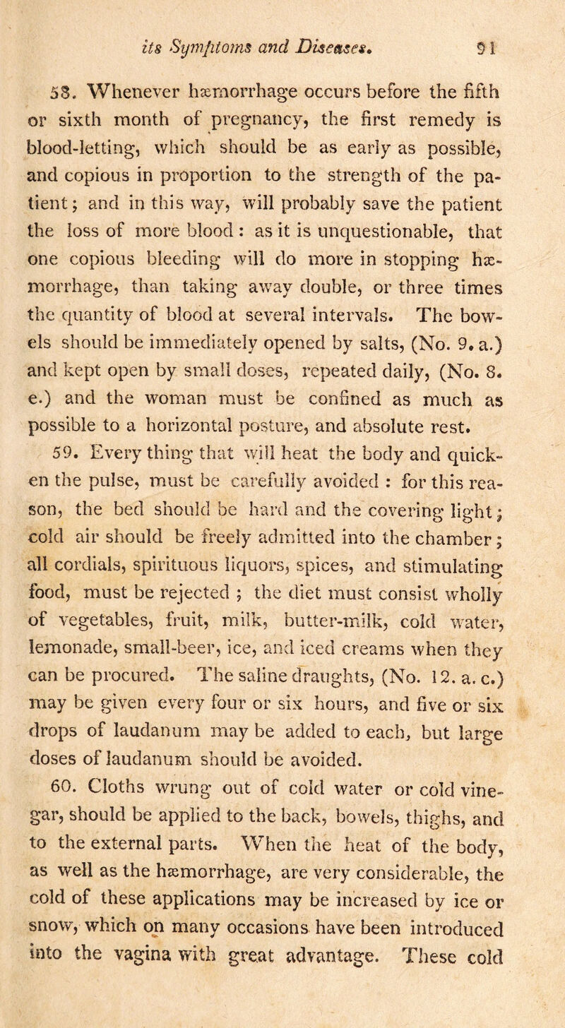 53. Whenever hsemorrhage occurs before the fifth or sixth month of pregnancy, the first remedy is blood-letting, which should be as early as possible, and copious in proportion to the strength of the pa- tient; and in this way, will probably save the patient the loss of more blood : as it is unquestionable, that one copious bleeding will do more in stopping hse- morrhage, than taking away double, or three times the quantity of blood at several intervals. The bow- els should be immediately opened by salts, (No. 9. a.) and kept open by small doses, repeated daily, (No. 8. e.) and the woman must be confined as much as possible to a horizontal posture, and absolute rest. 59. Every thing that wail heat the body and quick- en the pulse, must be carefully avoided : for this rea- son, the bed should be hard and the covering light; cold air should be freely admitted into the chamber; all cordials, spirituous liquors, spices, and stimulating food, must be rejected ; the diet must consist wholly of vegetables, fruit, milk, butter-milk, cold water, lemonade, small-beer, ice, and iced creams when they can be procured. The saline draughts, (No. 12. a. c.) may be given every four or six hours, and five or six drops of laudanum may be added to each, but large doses of laudanum should be avoided. 60. Cloths wrung out of cold water or cold vine- gar, should be applied to the back, bowels, thighs, and to the external parts. When the heat of the body, as well as the hssmorrhage, are very considerable, the cold of these applications may be increased by ice or snow, which on many occasions have been introduced into the vagina with great advantage. These cold