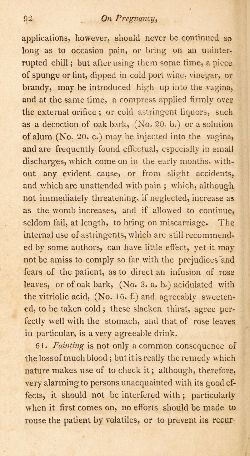 applications, however, should never be continued so long as to occasion pain, or bring on an uninter- rupted chill; but after using them some time, a piece of spunge or lint, dipped in cold port wine, vinegar, or brandy, may be introduced high up into the vagina, and at the same time, a compress applied firmly over the external orifice ; or cold astringent liquors, such as a decoction of oak bark, (No. 20, b.) or a solution of alum (No. 20. c.) may be iiijected into the vagina, and are frequently found effectual, especially in small discharges, which come on in the early months, with- out any evident cause, or from slight accidents, and which are unattended with pain ; which, although not immediately threatening, if neglected, increase as as the womb increases, and if allowed to continue, seldom fail, at length, to bring on miscarriage. The internal use of astringents, which are still recommend- ed by some authors, can have little effect, yet it may not be amiss to comply so far with the prejudices'and fears of the patient, as to direct an infusion of rose leaves, or of oak bark, (No. 3. a. b.) acidulated with the vitriolic acid, (No. 16. f.) and agreeably sweeten- ed, to be taken cold ; these slacken thirst, agree per- fectly well with the stomach, and that of rose leaves in particular, is a very agreeable drink. 61. Fainting is not only a common consequence of the loss of much blood; but it is really the remedy which nature makes use of to check it; although, therefore, very alarming to persons unacquainted with its good ef- fects, it should not be interfered with; particularly when it first comes on, no efforts should be made to rouse the patient by volatiles, or to prevent its recur-