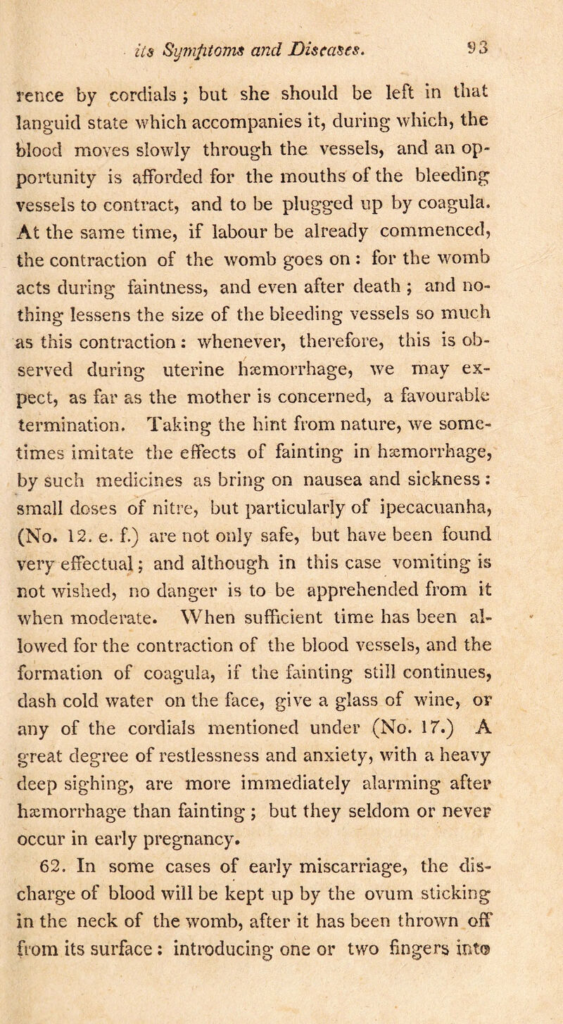 rence by cordials ; but she should be left in that languid state which accompanies it, during which, the blood moves slowly through the vessels, and an op- portunity is afforded for the mouths of the bleeding vessels to contract, and to be plugged up by coagula. At the same time, if labour be already commenced, the contraction of the womb goes on : for the womb acts during faintness, and even after death ; and no- thing lessens the size of the bleeding vessels so much as this contraction: whenever, therefore, this is ob- served during uterine hxmorrhage, w^e may ex- pect, as far as the mother is concerned, a favourable termination. Taking the hint from nature, we some- times imitate the effects of fainting in hxmorrhage, by such medicines as bring on nausea and sickness : small doses of nitre, but particularly of ipecacuanha, (No. 12. e. f.) are not only safe, but have been found very effectual; and although in this case vomiting is not wished, no danger is to be apprehended from it when moderate. When sufficient time has been al- lowed for the contraction of the blood vessels, and the formation of coagula, if the fainting still continues, dash cold water on the face, give a glass of wine, or any of the cordials mentioned under (No. 17.) A great degree of restlessness and anxiety, with a heavy deep sighing, are more immediately alarming after hxmorrhage than fainting ; but they seldom or never occur in early pregnancy. 62. In some cases of early miscarriage, the dis- charge of blood will be kept up by the ovum sticking in the neck of the womb, after it has been thrown off from its surface; introducing one or two fingers int®