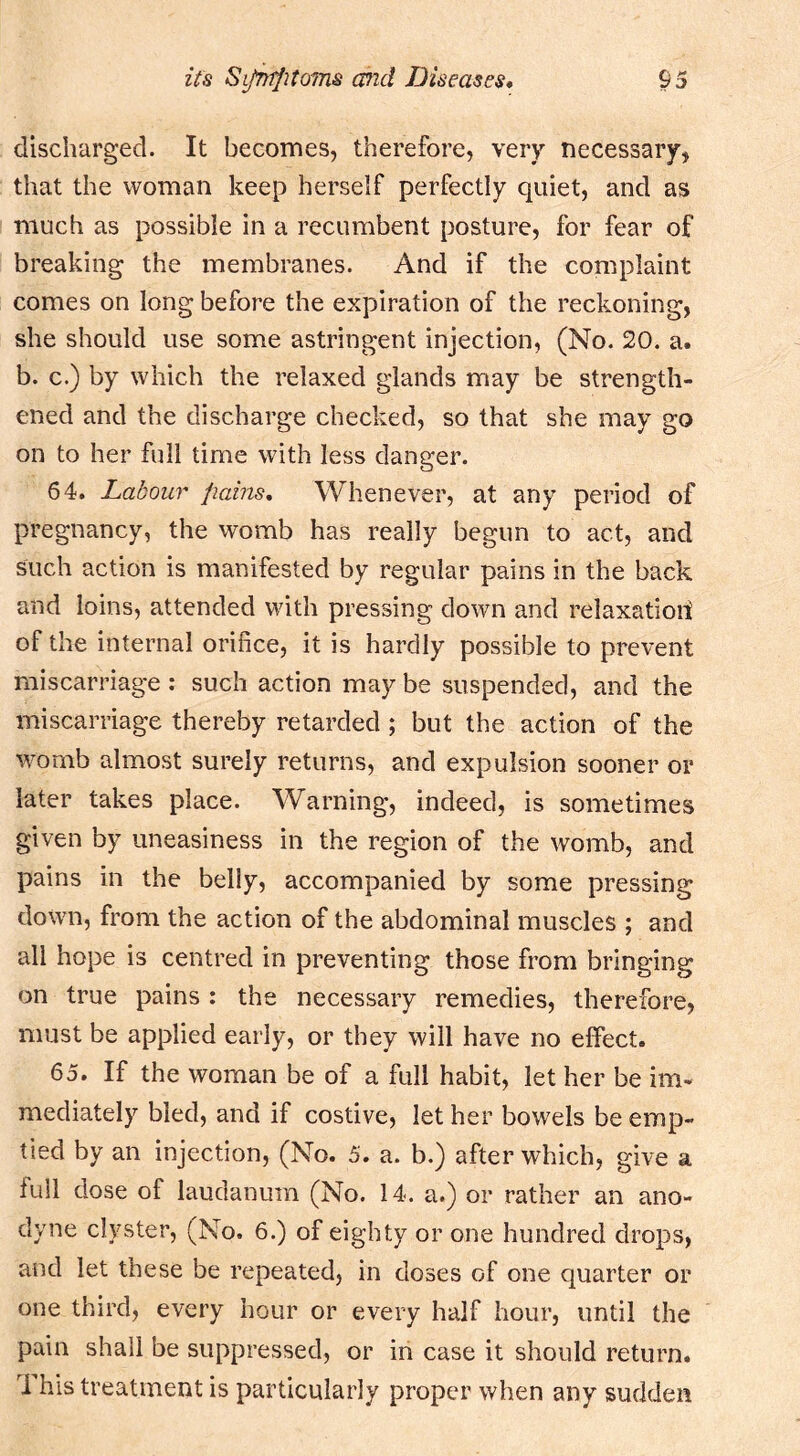 discharged. It becomes, therefore, very necessary, that the woman keep herself perfectly quiet, and as much as possible in a recumbent posture, for fear of breaking the membranes. And if the complaint comes on long before the expiration of the reckoning, she should use some astringent injection, (No. 20. a. b. c.) by which the relaxed glands may be strength- ened and the discharge checked, so that she may go on to her full time with less danger. 64. Labour pains. Whenever, at any period of pregnancy, the womb has really begun to act, and such action is manifested by regular pains in the back and loins, attended with pressing down and relaxation of the internal orifice, it is hardly possible to prevent miscarriage : such action may be suspended, and the miscarriage thereby retarded; but the action of the womb almost surely returns, and expulsion sooner or later takes place. Warning, indeed, is sometimes given by uneasiness in the region of the womb, and pains in the belly, accompanied by some pressing down, from the action of the abdominal muscles ; and all hope is centred in preventing those from bringing on true pains : the necessary remedies, therefore, must be applied early, or they will have no effect. 65. If the woman be of a full habit, let her be im- mediately bled, and if costive, let her bowels be emp- tied by an injection, (No. 5. a. b.) after which, give a full dose of laudanum (No. 14. a.) or rather an ano- dyne clyster, (No. 6.) of eighty or one hundred drops, and let these be repeated, in doses of one quarter or one third, every hour or every half hour, until the pain shall be suppressed, or in case it should return. This treatment is particularly proper when any sudden