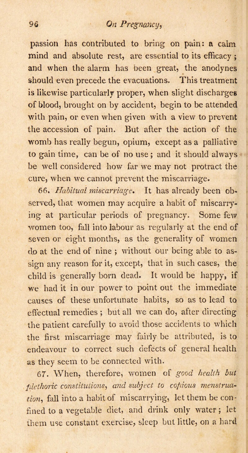 passion has contributed to bring on pain: a calm mind and absolute rest, are essential to its efficacy ; and when the alarm has been great, the anodynes should even precede the evacuations. This treatment is likewise particularly proper, when slight discharges of blood, brought on by accident, begin to be attended with pain, or even when given with a view to prevent the accession of pain. But after the action of the W'omb has really begun, opium, except as a palliative to gain time, can be of no use ; and it should always be well considered how far we may not protract the cure, when we cannot prevent the miscarriage. 66. Habitual ?niscarriage. It has already been ob- served, that women may acquire a habit of miscarry- ing at particular periods of pregnancy. Some few women too, fall into labour as regularly at the end of seven or eight months, as the generality of women do at the end of nine ; without our being able to as- sign any reason for it, except, that in such cases, the child is generally born dead. It would be happy, if we had it in our power to point out the immediate causes of these unfortunate habits, so as to lead to effectual remedies ; but all we can do, after directing the patient carefully to avoid those accidents to which the first miscarriage may fairly be attributed, is to endeavour to correct such defects of general health as they seem to be connected with. 67. When, therefore, women of good health but filethoric constitutions^ and subject to copious menstrua- tion^ fall into a habit of miscarrying, let them be con- fined to a vegetable diet, and drink only water; let them use constant exercise, sleep but little, on a hard