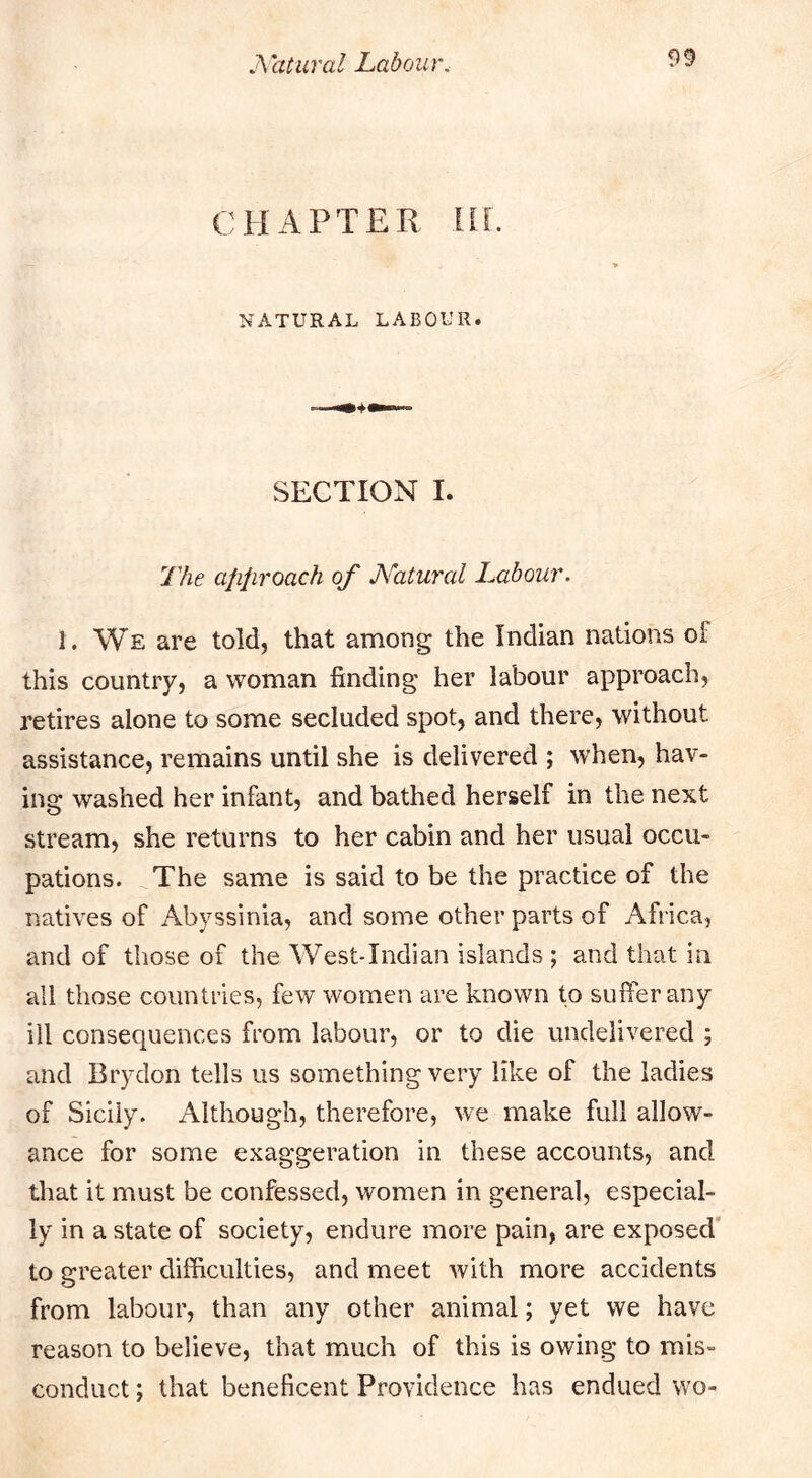 CHAPTER IIL NATURAL LABOUR. SECTION I. The afifiToach of Natural Labour. 1. We are told, that among the Indian nations oi this country, a woman finding her labour approach, retires alone to some secluded spot, and there, without assistance, remains until she is delivered ; when, hav- ing washed her infant, and bathed herself in the next stream, she returns to her cabin and her usual occu- pations. The same is said to be the practice of the natives of Abyssinia, and some other parts of Africa, and of those of the West-Indian islands ; and that in all those countries, few women are known to suffer any ill consequences from labour, or to die undelivered ; and Brydon tells us something very like of the ladies of Sicily. Although, therefore, we make full allow- ance for some exaggeration in these accounts, and that it must be confessed, women in general, especial- ly in a state of society, endure more pain, are exposed to greater difficulties, and meet with more accidents from labour, than any other animal; yet we have reason to believe, that much of this is owing to mis- conduct ; that beneficent Providence has endued wo-