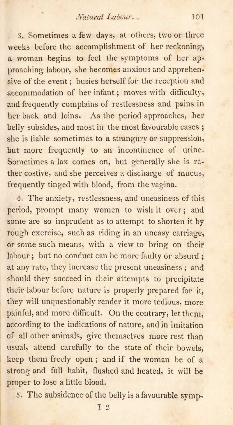 3. Sometimes a few days, at others, two or three weeks before the accomplishment of her reckoning, a woman begins to feel the symptoms of her ap- proaching labour, she becomes anxious and apprehen- sive of the event; busies herself for the reception and accommodation of her infant; moves with difficulty, and frequently complains of restlessness and pains in her back and loins. As the period approaches, her belly subsides, and most in the most favourable cases ; she is liable sometimes to a strangury or suppression, but more frequently to an incontinence of urine. Sometimes a lax comes on, but generally she is ra- ther costive, and she perceives a discharge of mucus, frequently tinged with blood, from the vagina. 4. The anxiety, restlessness, and uneasiness of this period, prompt many women to wish it over; and some are so imprudent as to attempt to shorten it by rough exercise, such as riding in an uneasy carriage, or some such means, with a view to bring on their labour; but no conduct can be more faulty or absurd ; at any rate, they increase the present uneasiness ; and should they succeed in their attempts to precipitate their labour before nature is properly prepared for it, they will unquestionably render it more tedious, more painful, and more difficult. On the contrary, let them, according to the indications of nature, and in imitation of all other animals, give themselves more rest than usual, attend carefully to the state of their bowels, keep them freely open ; and if the woman be of a strong and full habit, flushed and heated, it will be proper to lose a little blood. 5. The subsidence of the belly is a favourable symp- I 2