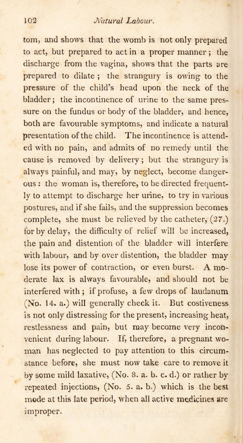 tom, and shows that the womb is not only prepared to act, but prepared to act in a proper manner; the discharge from the vagina, shows that the parts are prepared to dilate ; the strangury is owing to the pressure of the child’s head upon the neck of the bladder; the incontinence of urine to the same pres- sure on the fundus or body of the bladder, and hence, both are favourable symptoms, and indicate a natural presentation of the child. The incontinence is attend- ed with no pain, and admits of no remedy until the cause is removed by delivery; but the strangury is always painful, and may, by neglect, become danger- ous : the woman is, therefore, to be directed frequent- ly to attempt to discharge her urine, to try in various postures, and if she fails, and the suppression becomes complete, she must be relieved by the catheter, (27.) lor by delay, the difficulty of relief will be increased, the pain and distention of the bladder will interfere with labour, and by over distention, the bladder may lose its power of contraction, or even burst. A mo- derate lax is always favourable, and should not be interfered with ; if profuse, a few drops of laudanum (No. 14. a.) will generally check it. But costiveness is not only distressing for the present, increasing heat, restlessness and pain, but may become very incon- venient during labour. If, therefore, a pregnant wo- man has neglected to pay attention to this circum- stance before, she must now take care to remove it by some mild laxative, (No. 8. a. b. c. d.) or rather by repeated injections, (No. 5. a. b.) which is the best mode at this late period, when all active medicines are improper.