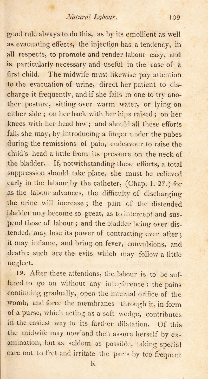 good rule always to do this, as by its emollient as well as evacuating effects, the injection has a tendency, in all respects, to promote and render labour easy, and is particularly necessary and useful in the case of a first child. The midwife must likewise pay attention to the evacuation of urine, direct her patient to dis- charg’e it frequently, and if she fails in one to try ano- ther posture, sitting over warm water, or lying on either side ; on her back with her hips raised ; on her knees with her head low; and should all these efforts fail, she may, by introducing a finger under the pubes during the remissions of pain, endeavour to raise the child’s head a little from its pressure on the neck of the bladder. If, notwithstanding these efforts, a total suppression should take place, she must be relieved early in the labour by the catheter, (Chap. I. 27.) for as the labour advances, the difficulty of discharging the urine will increase ; the pain of the distended bladder may become so great, as to intercept and sus- pend those of labour ; and the bladder being over dis- tended, may lose its power of contracting ever after; it may inflame, and bring on fever, convulsions, and death ; such are the evils which may follow a little I neglect. 19. After these attentions, the labour is to be suf- fered to go on without any interference : the pains continuing gradually, open the internal orifice of the womb, and force the membranes through it, in form of a purse, whicn acting as a soft wedge, contributes I in the easiest way to its farther dilatation. Of this ; the midwife may now'and then assure herself by ex- I amination, but as seldom as possible, taking special care not to fret and irritate the parts by too frequent K