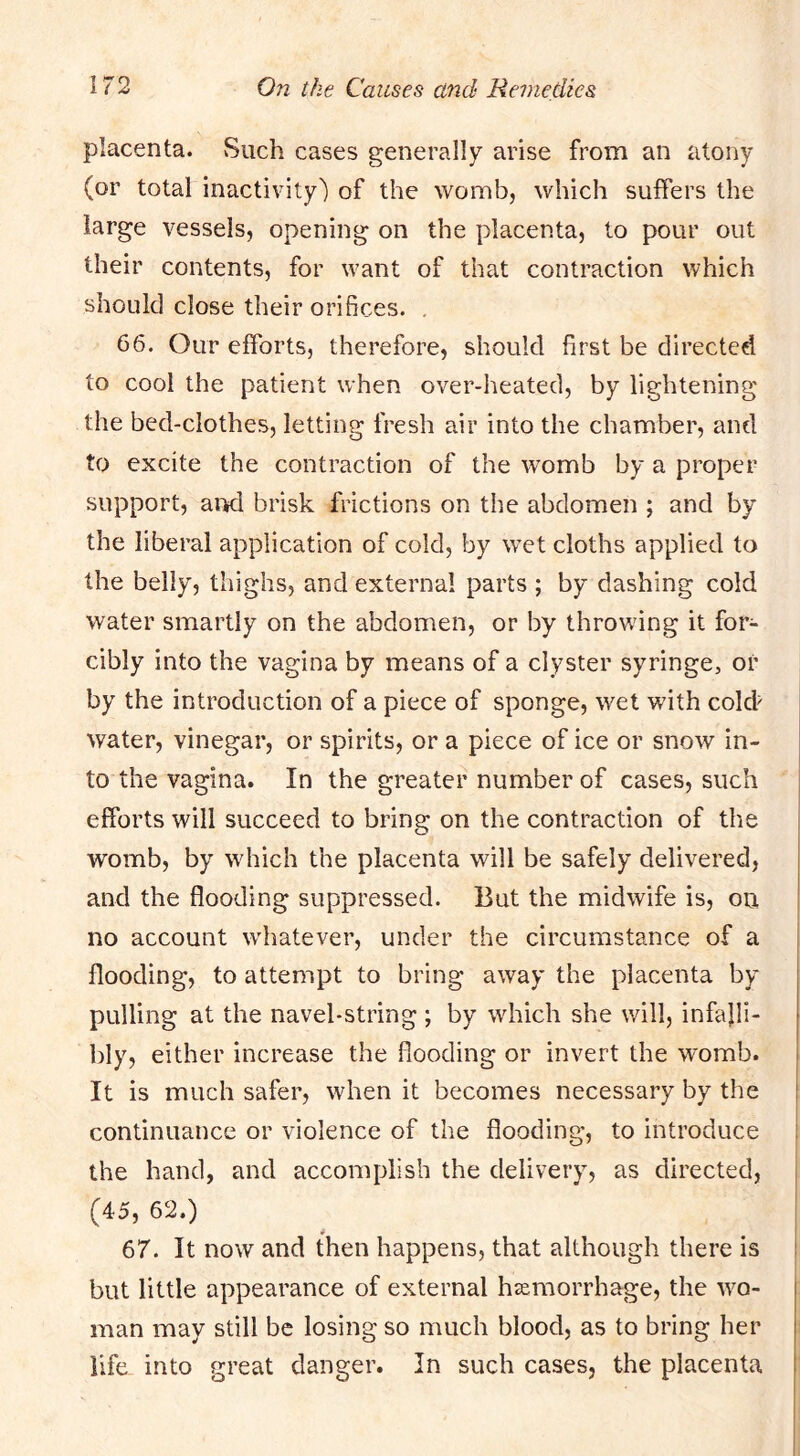 placenta. Such cases generally arise from an atony (or total inactivity') of the womb, which suffers the large vessels, opening on the placenta, to pour out their contents, for want of that contraction which should close their orifices. , 66. Our efforts, therefore, should first be directed to cool the patient when over-heated, by lightening the bed-clothes, letting fresh air into the chamber, and to excite the contraction of the womb by a proper support, ai>d brisk frictions on the abdomen ; and by the liberal application of cold, by w’et cloths applied to the belly, thighs, and external parts ; by dashing cold water smartly on the abdomen, or by throwing it for- cibly into the vagina by means of a clyster syringe, or by the introduction of a piece of sponge, wet with cold' water, vinegar, or spirits, or a piece of ice or snow in- to the vagina. In the greater number of cases, such efforts will succeed to bring on the contraction of the womb, by which the placenta will be safely delivered, and the flooding suppressed. But the midwife is, on no account w'hatever, under the circumstance of a flooding, to attempt to bring away the placenta by pulling at the navel-string ; by which she will, infalli- bly, either increase the flooding or invert the womb. It is much safer, when it becomes necessary by the continuance or violence of the flooding, to introduce the hand, and accomplish the delivery, as directed, (45, 62.) 67. It now and then happens, that although there is but little appearance of external hcemorrhage, the wo- man may still be losing so much blood, as to bring her life into great danger. In such cases, the placenta