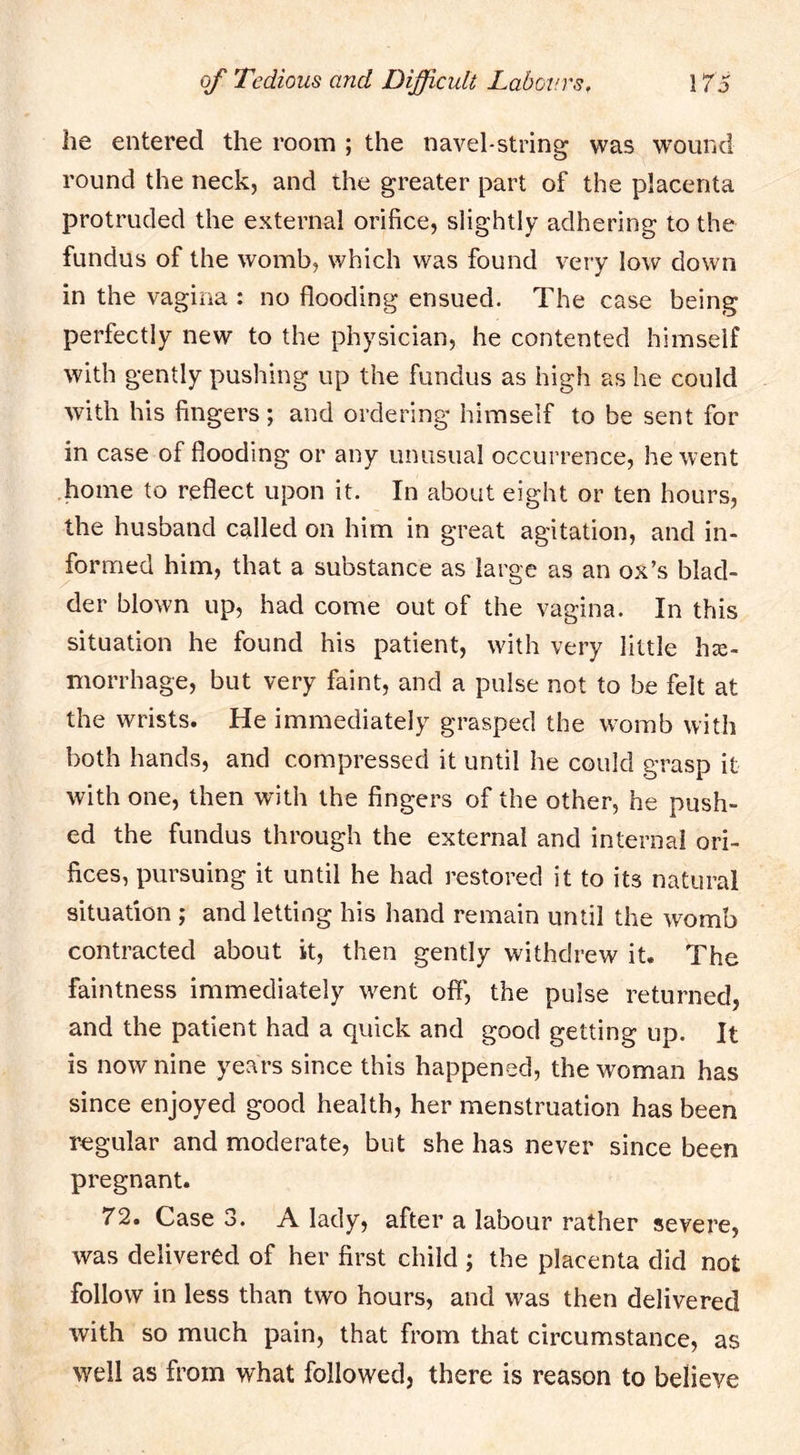 he entered the room ; the navel-string was wound round the neck, and the greater part of the placenta protruded the external orifice, slightly adhering to the fundus of the womb, which was found very low down in the vagina : no flooding ensued. The case being perfectly new to the physician, he contented himself with gently pushing up the fundus as high as he could with his fingers; and ordering himself to be sent for in case of flooding or any unusual occurrence, he went home to reflect upon it. In about eight or ten hours, the husband called on him in great agitation, and in- formed him, that a substance as large as an ox’s blad- der blown up, had come out of the vagina. In this situation he found his patient, with very little he- morrhage, but very faint, and a pulse not to be felt at the wrists. He immediately grasped the womb with both hands, and compressed it until he could grasp it with one, then with the fingers of the other, he push- ed the fundus through the external and internal ori- fices, pursuing it until he had restored it to its natural situation ; and letting his hand remain until the womb contracted about it, then gently withdrew it. The faintness immediately went off', the pulse returned, and the patient had a quick and good getting up. It is now nine years since this happened, the woman has since enjoyed good health, her menstruation has been regular and moderate, but she has never since been pregnant. 72. Case 3. A lady, after a labour rather severe, was delivered of her first child ; the placenta did not follow in less than two hours, and was then delivered with so much pain, that from that circumstance, as well as from what followed, there is reason to believe