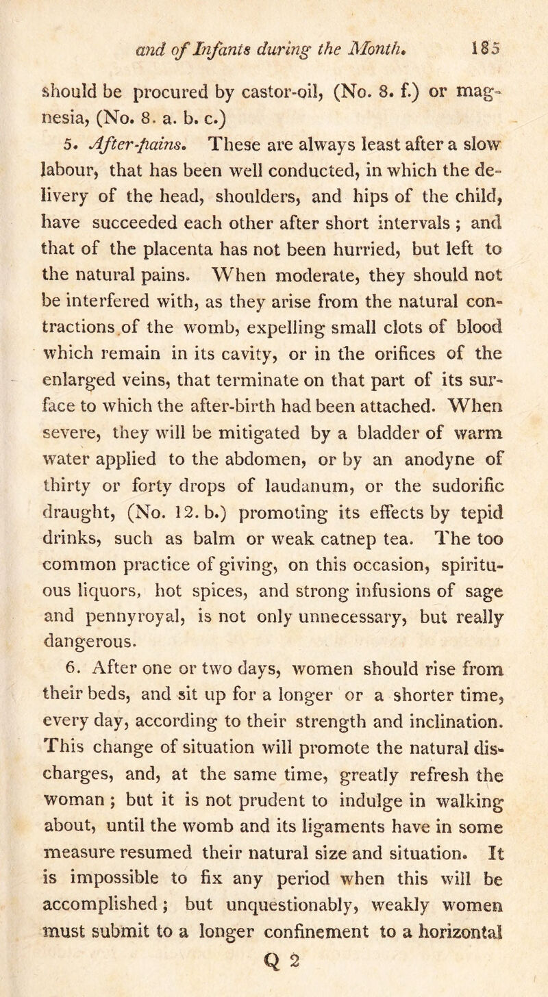 should be procured by castor-oil, (No. 8. f.) or mag- nesia, (No. 8. a. b. c.) 5. After-pains, These are always least after a slow labour, that has been well conducted, in which the de- livery of the head, shoulders, and hips of the child, have succeeded each other after short intervals ; and that of the placenta has not been hurried, but left to the natural pains. When moderate, they should not be interfered with, as they arise from the natural con- tractions.of the womb, expelling small clots of blood which remain in its cavity, or in the orifices of the enlarged veins, that terminate on that part of its sur- face to which the after-birth had been attached. When severe, they will be mitigated by a bladder of warm water applied to the abdomen, or by an anodyne of thirty or forty drops of laudanum, or the sudorific draught, (No. 12. b.) promoting its effects by tepid drinks, such as balm or weak catnep tea. The too common practice of giving, on this occasion, spiritu- ous liquors, hot spices, and strong infusions of sage and pennyroyal, is not only unnecessary, but really dangerous. 6. After one or two days, women should rise from their beds, and sit up for a longer or a shorter time, every day, according to their strength and inclination. This change of situation will promote the natural dis- charges, and, at the same time, greatly refresh the woman ; but it is not prudent to indulge in walking about, until the womb and its ligaments have in some measure resumed their natural size and situation. It is impossible to fix any period when this will be accomplished; but unquestionably, weakly women must submit to a longer confinement to a horizontal Q 2