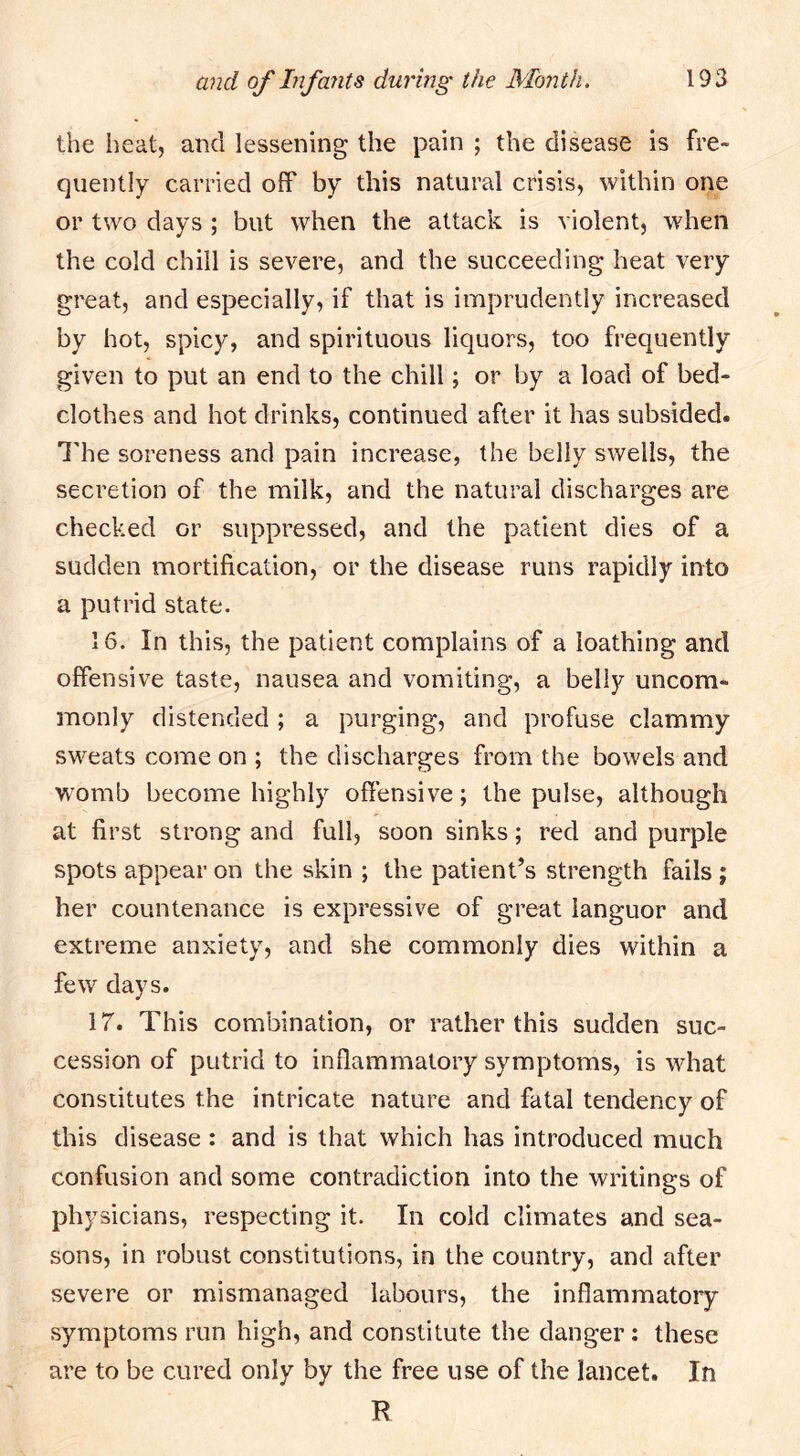 the heat, and lessening the pain ; the disease is fre- quently carried off by this natural crisis, within one or two days ; but when the attack is violent, when the cold chill is severe, and the succeeding heat very great, and especially, if that is imprudently increased by hot, spicy, and spirituous liquors, too frequently given to put an end to the chill; or by a load of bed- clothes and hot drinks, continued after it has subsided. I'he soreness and pain increase, the belly swells, the secretion of the milk, and the natural discharges are checked or suppressed, and the patient dies of a sudden mortification, or the disease runs rapidly into a putrid state. 16. In this, the patient complains of a loathing and offensive taste, nausea and vomiting, a belly uncom- monly distended ; a purging, and profuse clammy sweats come on ; the discharges from the bowels and womb become highly offensive; the pulse, although at first strong and full, soon sinks; red and purple spots appear on the skin ; the patient’s strength fails ; her countenance is expressive of great languor and extreme anxiety, and she commonly dies within a few days. 17. This combination, or rather this sudden suc- cession of putrid to inflammatory symptoms, is what constitutes the intricate nature and fatal tendency of this disease: and is that which has introduced much confusion and some contradiction into the writings of physicians, respecting it. In cold climates and sea- sons, in robust constitutions, in the country, and after severe or mismanaged labours, the inflammatory symptoms run high, and constitute the danger: these are to be cured only by the free use of the lancet. In R