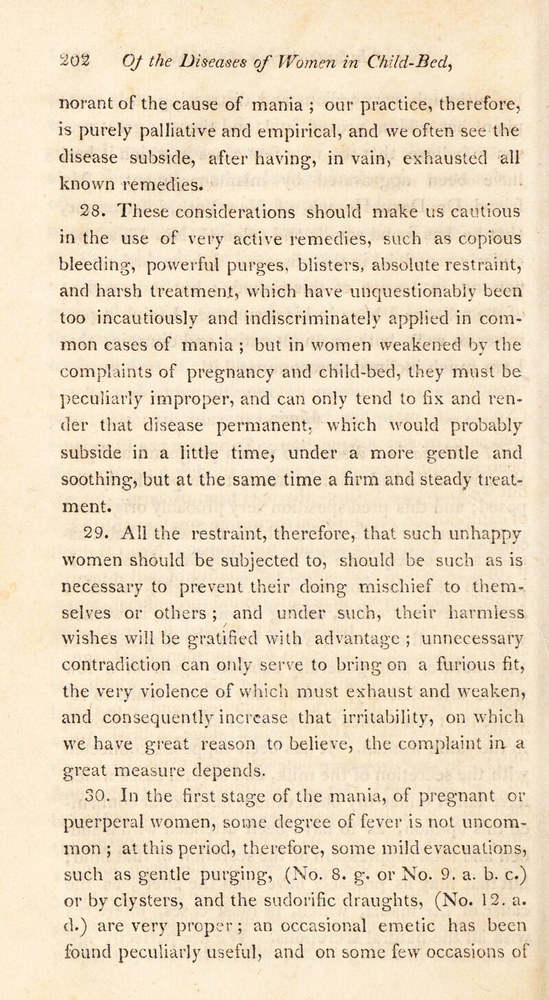 norant of the cause of mania ; our practice, therefore, is purely palliative and empirical, and we often see the disease subside, after having, in vain, exhausted all known remedies. 28. These considerations should make us cautious in the use of very active remedies, such as copious bleeding, powerful purges, blisters, absolute restraint, and harsh treatment, which have unquestionably been too incautiously and indiscriminately applied in com- mon cases of mania ; but in women weakened bv the complaints of pregnancy and child-bed, they must be peculiarly improper, and can only tend to fix and ren- der that disease permanent, which w^ould probably subside in a little time, under a more gentle and soothibg, but at the same time a firm and steady treat- ment. 29. All the restraint, therefore, that such unhappy women should be subjected to, should be such as is necessary to prevent their doing mischief to them- selves or others; and under such, their harmless / wishes will be gratified with advantage ; unnecessary contradiction can only serve to bring on a furious fit, the very violence of which must exhaust and weaken, and consequently increase that irritability, on which we have great reason to believe, the complaint in a great measure depends. 30. In the first stage of the mania, of pregnant or puerperal w'omen, some degree of fever is not uncom- mon ; at this period, therefore, some mild evacuations, such as gentle purging, (No. 8. g. or No. 9. a. b. c.) or by clysters, and the sudorific draughts, (No. 12. a. d.) are very proper; an occasional emetic has been found peculiarly useful, and on some few occasions of