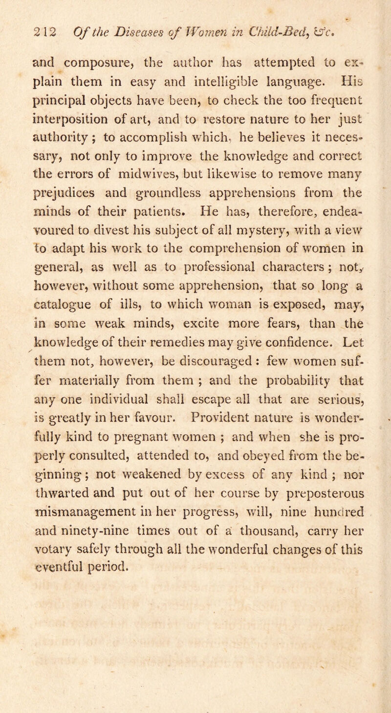 and composure, the author has attempted to ex- plain them in easy and intelligible language. His principal objects have been, to check the too frequent interposition of art, and to restore nature to her just authority ; to accomplish which, he believes it neces- sary, not only to improve the knowledge and correct the errors of midwives, but likewise to remove many prejudices and groundless apprehensions from the minds of their patients. He has, therefore, endea- voured to divest his subject of all mystery, with a view to adapt his work to the comprehension of women in general, as well as to professional characters; not,- however, without some apprehension, that so long a catalogue of ills, to which woman is exposed, may, in some weak minds, excite more fears, than the knowledge of their remedies may give confidence. Let them not, however, be discouraged : few women suf- fer materially from them ; and the probability that any one individual shall escape all that are serious, is greatly in her favour. Provident nature is wonder- fully kind to pregnant women ; and when she is pro- perly consulted, attended to, and obeyed from the be- ginning ; not weakened by excess of any kind ; nor thwarted and put out of her course by preposterous mismanagement in her progress, will, nine hundred and ninety-nine times out of a thousand, carry her votary safely through ail the wonderful changes of this eventful period.