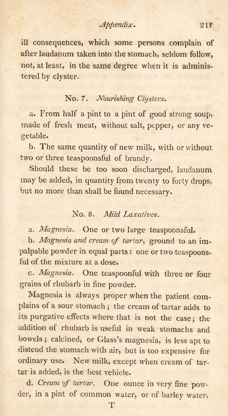 Appendix, ill consequences, which some persons complain of after laudanum taken into the stomach, seldom follow, not, at least, in the same degree when it is adminis- tered by clyster. No. 7. JVourishmg Clysters. a. From half a pint to a pint of good strong soup, made of fresh meat, without salt, pepper, or any ve- getable. b. The same quantity of new milk, with or without two or three teaspoonsful of brandy. Should these be too soon discharged, laudanum may be added, in quantity from twenty to forty drops, but no more than shall be found necessary. No. 8. Mild Laxatives. a. Magnesia. One or two large teaspoonsful. b. Magnesia and cream of tartar.^ ground to an im- palpable powder in equal parts: one or two teaspoons- ful of the mixture at a dose. c. Magnesia. One teaspoonful with three or four grains of rhubarb in fine powder. Magnesia is always proper when the patient com- plains of a sour stomach ; the cream of tartar adds to its purgative effects where that is not the case; the addition of rhubarb is useful in weak stomachs and bowels ; calcined, or Glass’s magnesia, is less apt to distend the stomach with air, but is too expensive for ordinary use. New milk, except when cream of tar- tar is added, is the best vehicle. d. Cream of tartar. One ounce in very fine pow- der, in a pint of common water, or of barley water, T