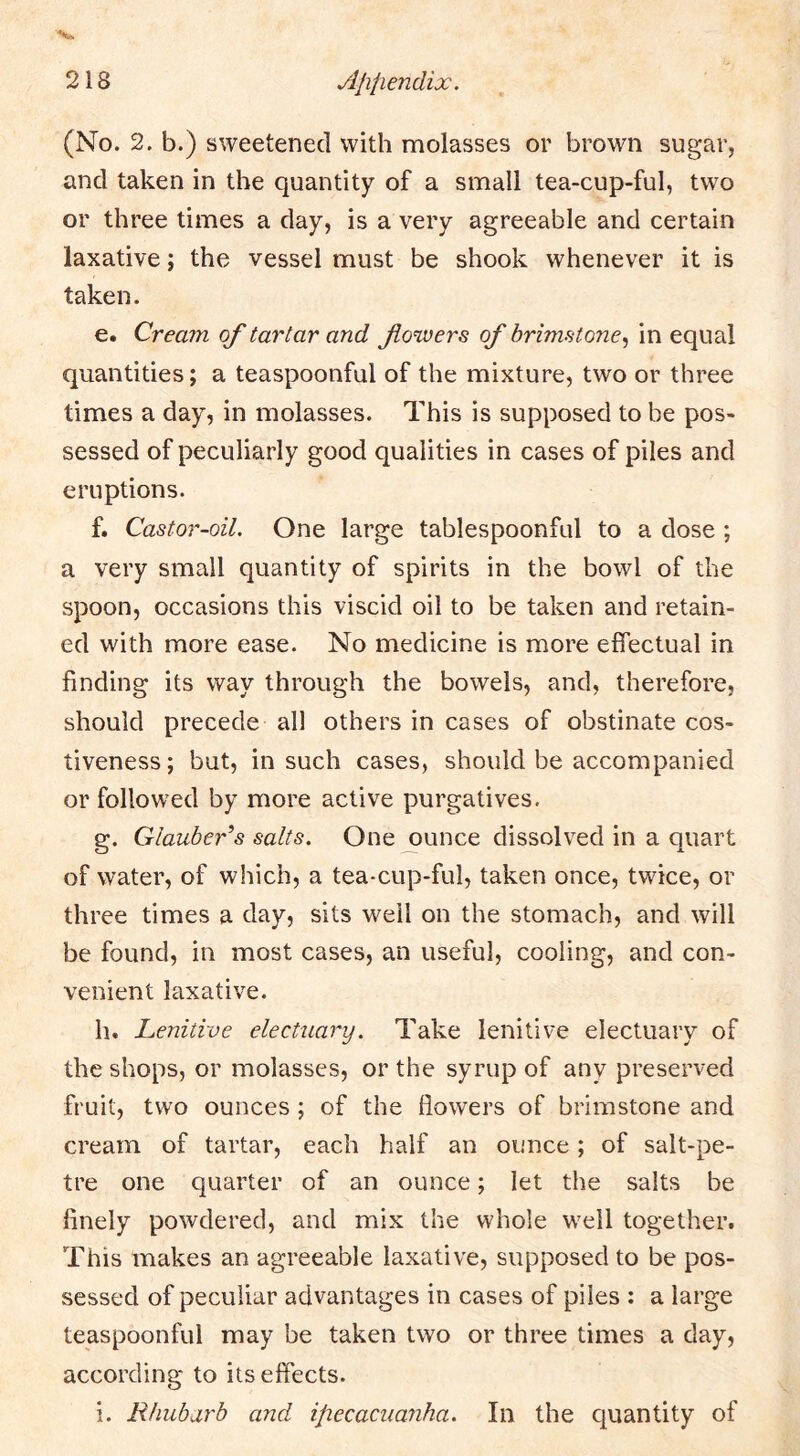 (No. 2. b.) sweetened with molasses or brown sugar, and taken in the quantity of a small tea-cup-ful, two or three times a day, is a very agreeable and certain laxative; the vessel must be shook whenever it is taken. e. Cream of tartar and fowers of brimstone^ in equal quantities; a teaspoonful of the mixture, two or three times a day, in molasses. This is supposed to be pos- sessed of peculiarly good qualities in cases of piles and eruptions. f. Castor-oil, One large tablespoonful to a dose ; a very small quantity of spirits in the bowl of the spoon, occasions this viscid oil to be taken and retain- ed with more ease. No medicine is more effectual in finding its way through the bowels, and, therefore, should precede all others in cases of obstinate cos- tiveness; but, in such cases, should be accompanied or followed by more active purgatives. g. Glauber^s salts. One ounce dissolved in a quart of water, of which, a tea-cup-ful, taken once, twice, or three times a day, sits well on the stomach, and will be found, in most cases, an useful, cooling, and con- venient laxative. h. Lenitive electuary. Take lenitive electuary of the shops, or molasses, or the syrup of any preserved fruit, two ounces ; of the flowers of brimstone and cream of tartar, each half an ounce; of salt-pe- tre one quarter of an ounce; let the salts be finely powdered, and mix the whole well together. This makes an agreeable laxative, supposed to be pos- sessed of peculiar advantages in cases of piles : a large teaspoonful may be taken two or three times a day, according to its effects. i. Rhubarb and ipecacuanha. In the quantity of