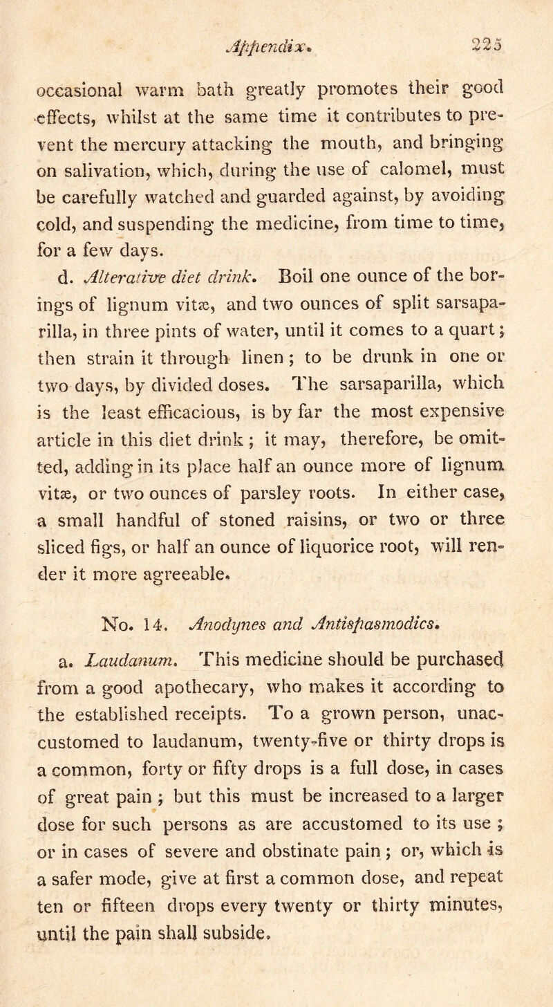 occasional warm bath greatly promotes their good effects, whilst at the same time it contributes to pre- vent the mercury attacking the mouth, and bringing on salivation, which, during the use of calomel, must be carefully watched and guarded against, by avoiding cold, and suspending the medicine, from time to time, for a few days. d. Alterative diet drink. Boil one ounce of the bor- ings of lignum vitse, and two ounces of split sarsapa- rilla, in three pints of water, until it comes to a quart; then strain it through linen; to be drunk in one or two days, by divided doses. The sarsaparilla, which is the least efficacious, is by far the most expensive article in this diet drink ; it may, therefore, be omit- ted, adding in its place half an ounce more of lignum vitse, or two ounces of parsley roots. In either case, a small handful of stoned raisins, or two or three sliced figs, or half an ounce of liquorice root, will ren- der it more agreeable. No. 14. Anodynes and Antispasmodics, a. Laudanum. This medicine should be purchased from a good apothecary, who makes it according to the established receipts. To a grown person, unac- customed to laudanum, twenty-five or thirty drops is a common, forty or fifty drops is a full dose, in cases of great pain ; but this must be increased to a larger dose for such persons as are accustomed to its use ; or in cases of severe and obstinate pain ; or, which 4s a safer mode, give at first a common dose, and repeat ten or fifteen drops every twenty or thirty minutes, until the pain shall subside.