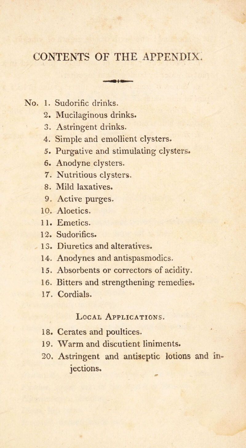 CONTENTS OF THE APPENDIX. No. 1. Sudorific drinks. 2. Mucilaginous drinks. 3. Astringent drinks. 4. Simple and emollient clysters. 5. Purgative and stimulating clysters* 6. Anodyne clysters. 7. Nutritious clysters. 8. Mild laxatives. 9. Active purges. ? 10. Aloetics. 11. Emetics. 12. Sudorifics. 13. Diuretics and alteratives. 14. Anodynes and antispasmodics. 15. Absorbents or correctors of acidity. 16. Bitters and strengthening remedies. 17. Cordials. Local Applications. 18. Cerates and poultices. 19. Warm and discutient liniments. 20. Astringent and antiseptic lotions and jections.