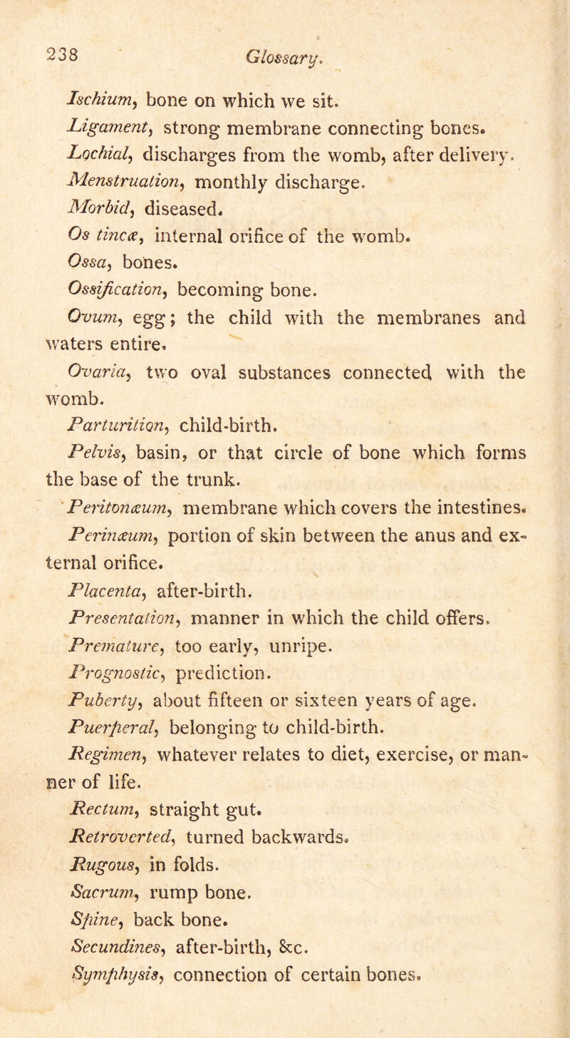 Ischium^ bone on which we sit. Ligament^ strong membrane connecting bones. Lochialj discharges from the womb, after delivery. Menstruation.^ monthly discharge. Morbiddiseased. Os tincce, internal orifice of the womb. Ossa^ bones. Ossification^ becoming bone. Ovum, egg; the child with the membranes and waters entire. Ovaria, two oval substances connected with the womb. Parturition, child-birth. Pelvis, basin, or that circle of bone which forms the base of the trunk. Peritonaeum, membrane which covers the intestines. Perinaeum, portion of skin between the anus and ex- ternal orifice. Placenta, after-birth. Presentation, manner in which the child offers. Premature, too early, unripe. Prognostic, prediction. Puberty, about fifteen or sixteen years of age. Puerperal, belonging to child-birth. Regimen, whatever relates to diet, exercise, or man- ner of life. Rectum, straight gut. Retrovcrted, turned backwards. Rugous, in folds. Sacrum.., rump bone. Spine, back bone. Secundines, after-birth, 8cc. Symphysis, connection of certain bones.