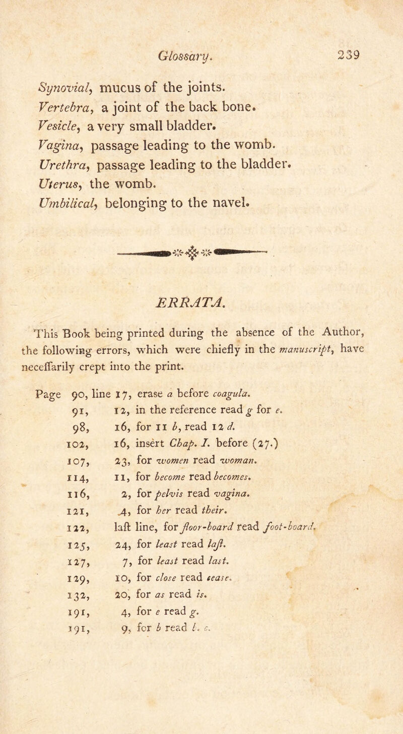 Synovial^ mucus of the joints. Vertebra., a joint of the back bone. Vesicle., a very small bladder. Vagina., passage leading to the womb. Urethra, passage leading to the bladder. Uterus, the womb. Umbilical, belonging to the navel. ERRATA. This Book being printed during the absence of the Author, the following errors, which were chiefly in the manuscript, have neceffarily crept into the print. Page 90, line 17, erase a before coagula. 91. 12, in the reference read g for e. 98, 16, for II read d. 102, 16, insert Chap. J. before (27.) 107, 23, for nvomen read nvoman. 114, II, for become becomes. 116, 2, for pelvis read vagina. 121, ,4, for her read their. 112, lafl: line, for Jloor-board read foot 125, 24, for least read laf. 127, 7, for least read last. 129, 10, for close read cease. 20, for as read is. 191, 4, for e read g. 191, 9, for b read 1. c.