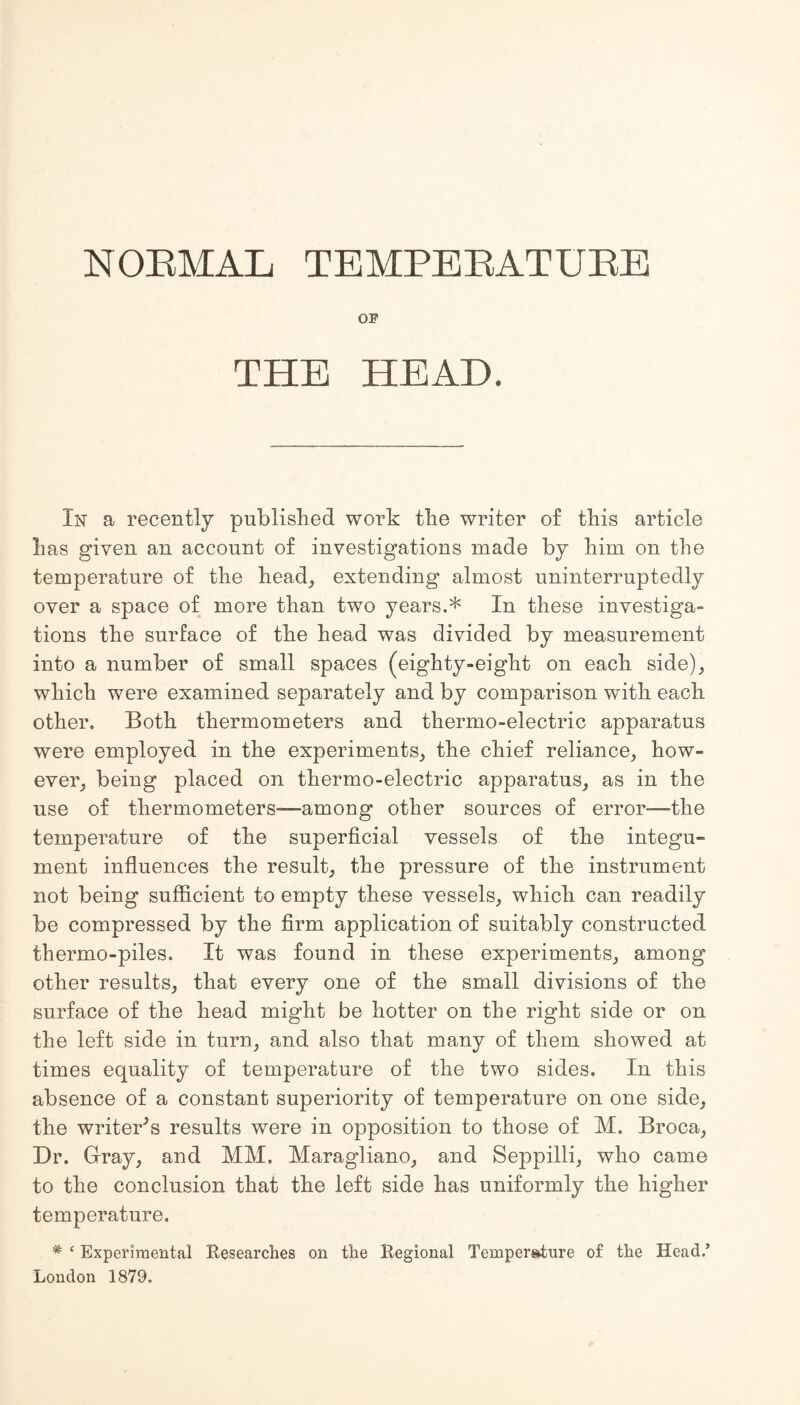 NORMAL TEMPERATURE OF THE HEAD. In a recently published work the writer of this article has given an account of investigations made by him on the temperature of the head, extending almost uninterruptedly over a space of more than two years.* In these investiga¬ tions the surface of the head was divided by measurement into a number of small spaces (eighty-eight on each side), which were examined separately and by comparison with each other. Both thermometers and thermo-electric apparatus were employed in the experiments, the chief reliance, how¬ ever, being placed on thermo-electric apparatus, as in the use of thermometers—among other sources of error—the temperature of the superficial vessels of the integu¬ ment influences the result, the pressure of the instrument not being sufficient to empty these vessels, which can readily be compressed by the firm application of suitably constructed thermo-piles. It was found in these experiments, among other results, that every one of the small divisions of the surface of the head might be hotter on the right side or on the left side in turn, and also that many of them showed at times equality of temperature of the two sides. In this absence of a constant superiority of temperature on one side, the writer’s results were in opposition to those of M. Broca, Dr. Gray, and MM. Maragliano, and Seppilli, who came to the conclusion that the left side has uniformly the higher temperature. # ‘ Experimental Researches on the Regional Temperature of the Head/ London 1879.