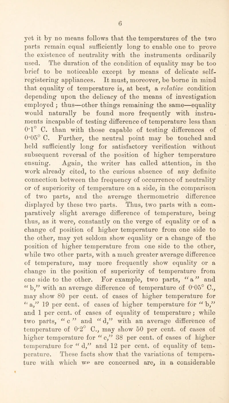 yet it by no means follows that the temperatures of the two parts remain equal sufficiently long to enable one to prove the existence of neutrality with the instruments ordinarily used. The duration of the condition of equality may be too brief to be noticeable except by means of delicate self¬ registering appliances. It must, moreover, be borne in mind that equality of temperature is, at best, a relative condition depending upon the delicacy of the means of investigation employed ; thus—other things remaining the same—equality would naturally be found more frequently with instru¬ ments incapable of testing difference of temperature less than 0T° C. than with those capable of testing differences of 0*05° C. Further, the neutral point may be touched and held sufficiently long for satisfactory verification without subsequent reversal of the position of higher temperature ensuing. Again, the writer has called attention, in the work already cited, to the curious absence of any definite connection between the frequency of occurrence of neutrality or of superiority of temperature on a side, in the comparison of two parts, and the average thermometric difference displayed by these two parts. Thus, two parts with a com¬ paratively slight average difference of temperature, being thus, as it were, constantly on the verge of equality or of a change of position of higher temperature from one side to the other, may yet seldom show equality or a change of the position of higher temperature from one side to the other, while two other parts, with a much greater average difference of temperature, may more frequently show equality or a change in the position of superiority of temperature from one side to the other. For example, two parts, a ” and “ h” with an average difference of temperature of 0*05° C., may show 80 per cent, of cases of higher temperature for “ 19 per cent, of cases of higher temperature for 'b,” and 1 per cent, of cases of equality of temperature; while two parts, “ c ” and “ d,” with an average difference of temperature of O^0 0., may show 50 per cent, of cases of higher temperature for “ c,” 38 per cent, of cases of higher temperature for “ d” and 12 per cent, of equality of tem¬ perature. These facts show that the variations of tempera¬ ture with which are concerned are, in a considerable «