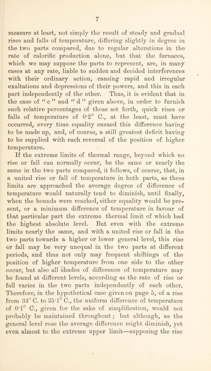 measure at least, not simply tlie result of steady and gradual rises and falls of temperature, differing slightly in degree in the two parts compared, due to regular alterations in the rate of calorific production alone, but that the furnaces, which we may suppose the parts to represent, are, in many cases at any rate, liable to sudden and decided interferences with their ordinary action, causing rapid and irregular exaltations and depressions of their powers, and this in each part independently of the other. Thus, it is evident that in the case of “ c ” and “ d ” given above, in order to furnish such relative percentages of those set forth, quick rises or falls of temperature of 0'2° 0., at the least, must have occurred, every time equality ensued this difference having to be made up, and, of course, a still greatest deficit having to be supplied with each reversal of the position of higher temperature. If the extreme limits of thermal range, beyond which no rise or fall can normally occur, be the same or nearly the same in the two parts compared, it follows, of course, that, in a united rise or fall of temperature in both parts, as these limits are approached the average degree of difference of temperature would naturally tend to diminish, until finally, when the bounds were reached, either equality would be pre¬ sent, or a minimum difference of temperature in favour of that particular part the extreme thermal limit of which had the highest absolute level. But even with the extreme limits nearly the same, and with a united rise or fall in the two parts towards a higher or lower general level, this rise or fall may be very unequal in the two parts at different periods, and thus not only may frequent shiftings of the position of higher temperature from one side to the other occur, but also all shades of difference of temperature may be found at different levels, according as the rate of rise or fall varies in the two parts independently of each other. Therefore, in the hypothetical case given on page 5, of a rise from 34° C. to 35’1° 0., the uniform difference of temperature of 01° C., given for the sake of simplification, would not probably be maintained throughout; but although, as the general level rose the average difference might diminish, yet even almost to the extreme upper limit—supposing the rise