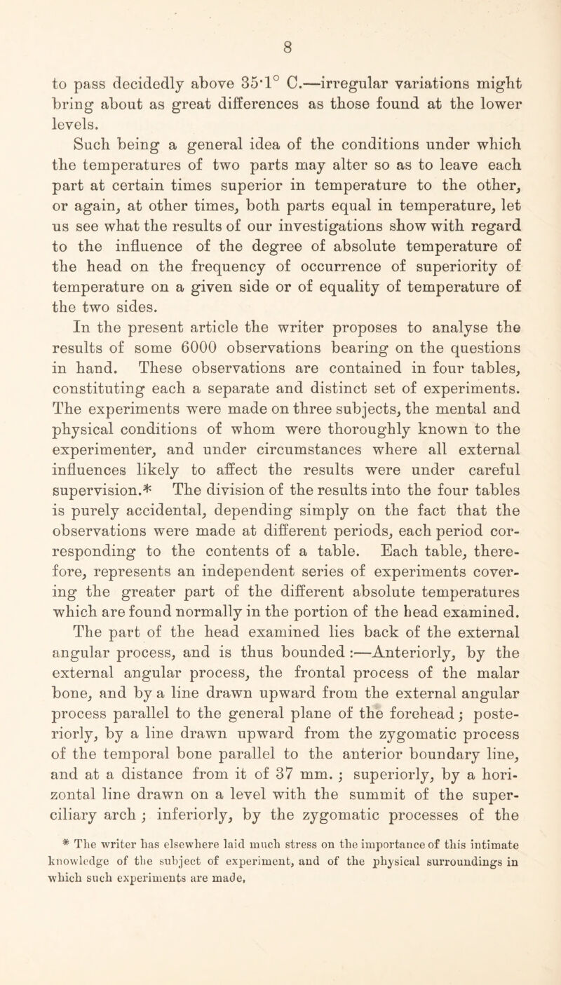 to pass decidedly above 35*1° C.—irregular variations might bring about as great differences as those found at the lower levels. Such being a general idea of the conditions under which the temperatures of two parts may alter so as to leave each part at certain times superior in temperature to the other, or again, at other times, both parts equal in temperature, let us see what the results of our investigations show with regard to the influence of the degree of absolute temperature of the head on the frequency of occurrence of superiority of temperature on a given side or of equality of temperature of the two sides. In the present article the writer proposes to analyse the results of some 6000 observations bearing on the questions in hand. These observations are contained in four tables, constituting each a separate and distinct set of experiments. The experiments were made on three subjects, the mental and physical conditions of whom were thoroughly known to the experimenter, and under circumstances where all external influences likely to affect the results were under careful supervision.* The division of the results into the four tables is purely accidental, depending simply on the fact that the observations were made at different periods, each period cor¬ responding to the contents of a table. Each table, there¬ fore, represents an independent series of experiments cover¬ ing the greater part of the different absolute temperatures which are found normally in the portion of the head examined. The part of the head examined lies back of the external angular process, and is thus bounded :—Anteriorly, by the external angular process, the frontal process of the malar bone, and by a line drawn upward from the external angular process parallel to the general plane of the forehead; poste¬ riorly, by a line drawn upward from the zygomatic process of the temporal bone parallel to the anterior boundary line, and at a distance from it of 37 mm. ; superiorly, by a hori¬ zontal line drawn on a level with the summit of the super¬ ciliary arch ; interiorly, by the zygomatic processes of the # The writer has elsewhere laid much stress on the importance of this intimate knowledge of the subject of experiment, and of the physical surroundings in which such experiments are made,