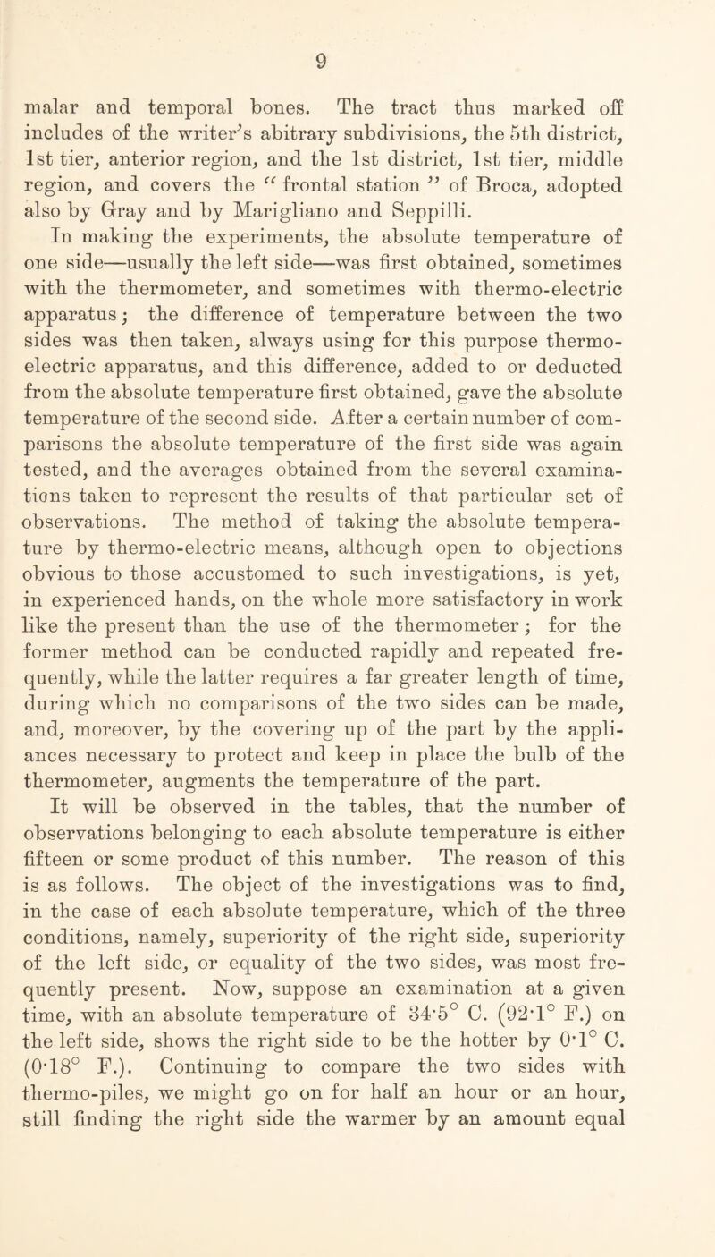 malar and temporal bones. The tract thus marked off includes of the writer’s abitrary subdivisions, the 5th district, 1st tier, anterior region, and the 1st district, 1st tier, middle region, and covers the “ frontal station ” of Broca, adopted also by Gray and by Marigliano and Seppilli. In making the experiments, the absolute temperature of one side—usually the left side—was first obtained, sometimes with the thermometer, and sometimes with thermo-electric apparatus; the difference of temperature between the two sides was then taken, always using for this purpose thermo¬ electric apparatus, and this difference, added to or deducted from the absolute temperature first obtained, gave the absolute temperature of the second side. After a certain number of com¬ parisons the absolute temperature of the first side was again tested, and the averages obtained from the several examina¬ tions taken to represent the results of that particular set of observations. The method of taking the absolute tempera¬ ture by thermo-electric means, although open to objections obvious to those accustomed to such investigations, is yet, in experienced hands, on the whole more satisfactory in work like the present than the use of the thermometer; for the former method can be conducted rapidly and repeated fre¬ quently, while the latter requires a far greater length of time, during which no comparisons of the two sides can be made, and, moreover, by the covering up of the part by the appli¬ ances necessary to protect and keep in place the bulb of the thermometer, augments the temperature of the part. It will be observed in the tables, that the number of observations belonging to each absolute temperature is either fifteen or some product of this number. The reason of this is as follows. The object of the investigations was to find, in the case of each absolute temperature, which of the three conditions, namely, superiority of the right side, superiority of the left side, or equality of the two sides, was most fre¬ quently present. Now, suppose an examination at a given time, with an absolute temperature of 34-5° 0. (92T° F.) on the left side, shows the right side to be the hotter by 0*1° C. (0*18° F.). Continuing to compare the two sides with thermo-piles, we might go on for half an hour or an hour, still finding the right side the warmer by an amount equal