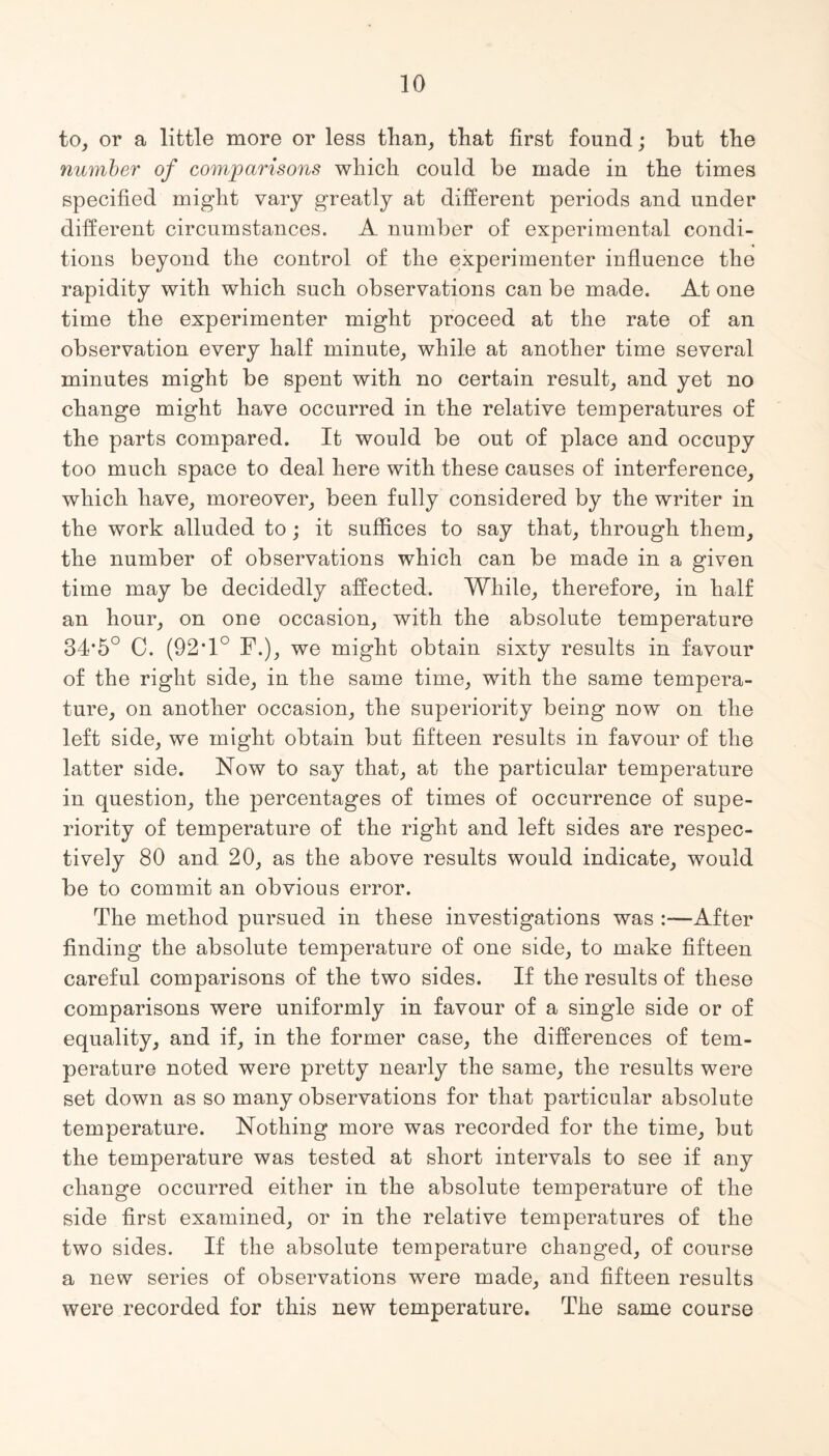 to, or a little more or less than, that first found; but the number of comparisons which could be made in the times specified might vary greatly at different periods and under different circumstances. A number of experimental condi¬ tions beyond the control of the experimenter influence the rapidity with which such observations can be made. At one time the experimenter might proceed at the rate of an observation every half minute, while at another time several minutes might be spent with no certain result, and yet no change might have occurred in the relative temperatures of the parts compared. It would be out of place and occupy too much space to deal here with these causes of interference, which have, moreover, been fully considered by the writer in the work alluded to; it suffices to say that, through them, the number of observations which can be made in a given time may be decidedly affected. While, therefore, in half an hour, on one occasion, with the absolute temperature 34*5° C. (92• 1° F.), we might obtain sixty results in favour of the right side, in the same time, with the same tempera¬ ture, on another occasion, the superiority being now on the left side, we might obtain but fifteen results in favour of the latter side. Now to say that, at the particular temperature in question, the percentages of times of occurrence of supe¬ riority of temperature of the right and left sides are respec¬ tively 80 and 20, as the above results would indicate, would be to commit an obvious error. The method pursued in these investigations was :—After finding the absolute temperature of one side, to make fifteen careful comparisons of the two sides. If the results of these comparisons were uniformly in favour of a single side or of equality, and if, in the former case, the differences of tem¬ perature noted were pretty nearly the same, the results were set down as so many observations for that particular absolute temperature. Nothing more was recorded for the time, but the temperature was tested at short intervals to see if any change occurred either in the absolute temperature of the side first examined, or in the relative temperatures of the two sides. If the absolute temperature changed, of course a new series of observations were made, and fifteen results were recorded for this new temperature. The same course