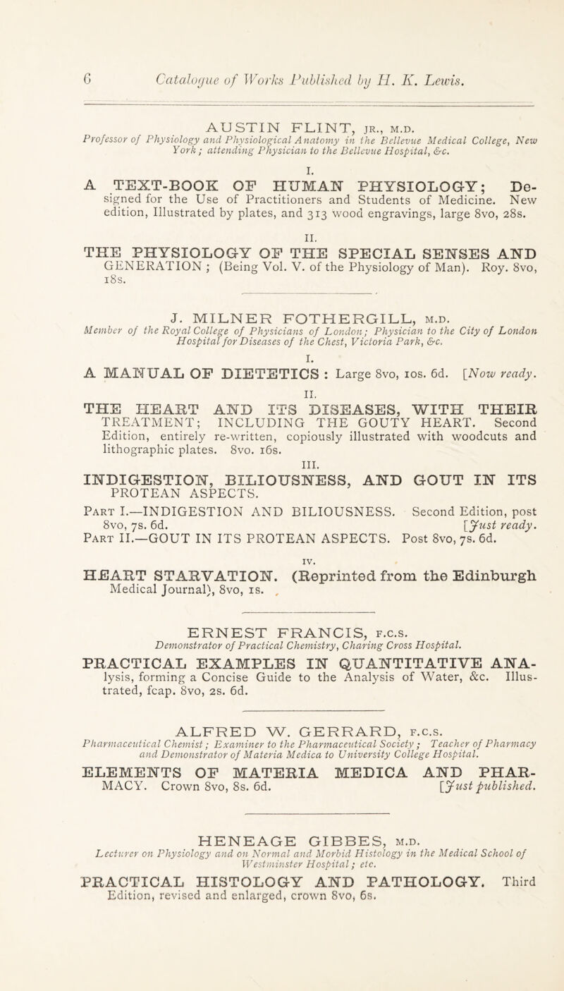 AUSTIN FLINT, jr., m.d. Professor of Physiology and Physiological Anatomy in the Bellevue Medical College, New York; attending Physician to the Bellevue Hospital, &c. I. A TEXT-BOOK OF HUMAN PHYSIOLOGY; De¬ signed for the Use of Practitioners and Students of Medicine. New edition, Illustrated by plates, and 313 wood engravings, large 8vo, 28s. II. THE PHYSIOLOGY OF THE SPECIAL SENSES AND GENERATION ; (Being Vol. V. of the Physiology of Man). Roy. 8vo, 18s. J. MILNER FOTHERGILL, m.d. Member of the Royal College of Physicians of London; Physician to the City of London Hospital for Diseases of the Chest, Victoria Park, &c. I. A MANUAL OF DIETETICS : Large 8vo, 10s. 6d. [Now ready. II. THE HEART AND ITS DISEASES, WITH THEIR TREATMENT; INCLUDING THE GOUTY HEART. Second Edition, entirely re-written, copiously illustrated with woodcuts and lithographic plates. 8vo. 16s. III. INDIGESTION, BILIOUSNESS, AND GOUT IN ITS PROTEAN ASPECTS. Part I.—INDIGESTION AND BILIOUSNESS. Second Edition, post 8vo, 7s. 6d. [fust ready. Part II.—GOUT IN ITS PROTEAN ASPECTS. Post 8vo, 7s. 6d. IV. HEART STARVATION. (Reprinted from the Edinburgh Medical Journal), 8vo, is. , ERNEST FRANCIS, f.c.s. Demonstrator of Practical Chemistry, Charing Cross Hospital. PRACTICAL EXAMPLES IN QUANTITATIVE ANA- lysis, forming a Concise Guide to the Analysis of Water, &c. Illus¬ trated, fcap. 8vo, 2s. 6d. ALFRED W. GERRARD, f.c.s. Pharmaceutical Chemist; Examiner to the Pharmaceutical Society ; Teacher of Pharmacy and Demonstrator of Materia Medica to University College Hospital. ELEMENTS OF MATERIA MEDICA AND PHAR¬ MACY. Crown 8vo, 8s. 6d. [fust published. HENEAGE GIBBES, m.d. Lecturer on Physiology and on Normal and Morbid Histology in the Medical School of Westminster Hospital; etc. PRACTICAL HISTOLOGY AND PATHOLOGY. Third Edition, revised and enlarged, crown 8vo, 6s.