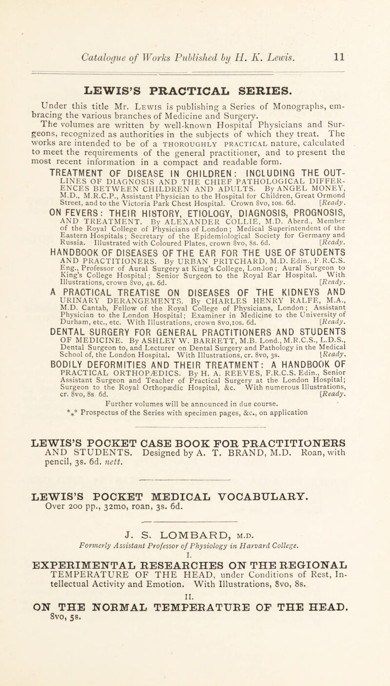 LEWIS’S PRACTICAL SERIES. Under this title Mr. Lewis is publishing a Series of Monographs, em¬ bracing the various branches of Medicine and Surgery. The volumes are written by well-known Hospital Physicians and Sur¬ geons, recognized as authorities in the subjects of which they treat. The works are intended to be of a thoroughly practical nature, calculated to meet the requirements of the general practitioner, and to present the most recent information in a compact and readable form. TREATMENT OF DISEASE IN CHILDREN: INCLUDING THE OUT¬ LINES OF DIAGNOSIS AND THE CHIEF PATHOLOGICAL DIFFER¬ ENCES BETWEEN CHILDREN AND ADULTS. By ANGEL MONEY, M.D., M.R.C.P., Assistant Physician to the Hospital for Children, Great Ormond Street, and to the Victoria Park Chest Hospital. Crown 8vo, ios. 6d. [Ready. ON FEVERS: THEIR HISTORY, ETIOLOGY, DIAGNOSIS, PROGNOSIS, AND TREATMENT. By ALEXANDER COLLIE, M.D. Aberd., Member of the Royal College of Physicians of London ; Medical Superintendent of the Eastern Hospitals ; Secretary of the Epidemiological Society for Germany and Russia. Illustrated with Coloured Plates, crown 8vo, 8s. 6d. [Ready. HANDBOOK OF DISEASES OF THE EAR FOR THE USE OF STUDENTS AND PRACTITIONERS. By URBAN PRITCHARD, M.D. Edin., F.R.C.S. Eng., Professor of Aural Surgery at King’s College, London; Aural Surgeon to King’s College Hospital; Senior Surgeon to the Royal Ear Hospital. With Illustrations, crown 8vo, 4s. 6d. [Ready. A PRACTICAL TREATISE ON DISEASES OF THE KIDNEYS AND URINARY DERANGEMENTS. By CHARLES HENRY RALFE, M.A., M.D. Cantab, Fellow of the Royal College of Physicians, London ; Assistant Physician to the London Hospital; Examiner in Medicine to the University of Durham, etc., etc. With Illustrations, crown 8vo,ios. 6d. [Ready. DENTAL SURGERY FOR GENERAL PRACTITIONERS AND STUDENTS OF MEDICINE. By ASHLEY W. BARRETT, M.B. Lond., M.R.C.S., L.D.S., Dental Surgeon to, and Lecturer on Dental Surgery and Pathology in the Medical School of, the London Hospital. With Illustrations, cr. 8vo, 3s. [Ready. BODILY DEFORMITIES AND THEIR TREATMENT: A HANDBOOK OF PRACTICAL ORTHOPAEDICS. By H. A. REEVES, F.R.C.S. Edin., Senior Assistant Surgeon and Teacher of Practical Surgery at the London Hospital; Surgeon to the Royal Orthopaedic Hospital, &c. With numerous Illustrations, cr. 8vo, 8s 6d. [Ready. Further volumes will be announced in due course. *** Prospectus of the Series with specimen pages, &c., on application LEWIS’S POCKET CASE BOOK FOR PRACTITIONERS AND STUDENTS. Designed by A. T. BRAND, M.D. Roan, with pencil, 3s. 6d. nett. LEWIS’S POCKET MEDICAL VOCABULARY. Over 200 pp., 32mo, roan, 3s. 6d. J. S. LOMBARD, m.d. Formerly Assistant Professor of Physiology in Harvard College. I. EXPERIMENTAL RESEARCHES ON THE REGIONAL TEMPERATURE OF THE HEAD, under Conditions of Rest, In¬ tellectual Activity and Emotion. With Illustrations, 8vo, 8s. II. ON THE NORMAL TEMPERATURE OF THE HEAD. 8vo, 5s.