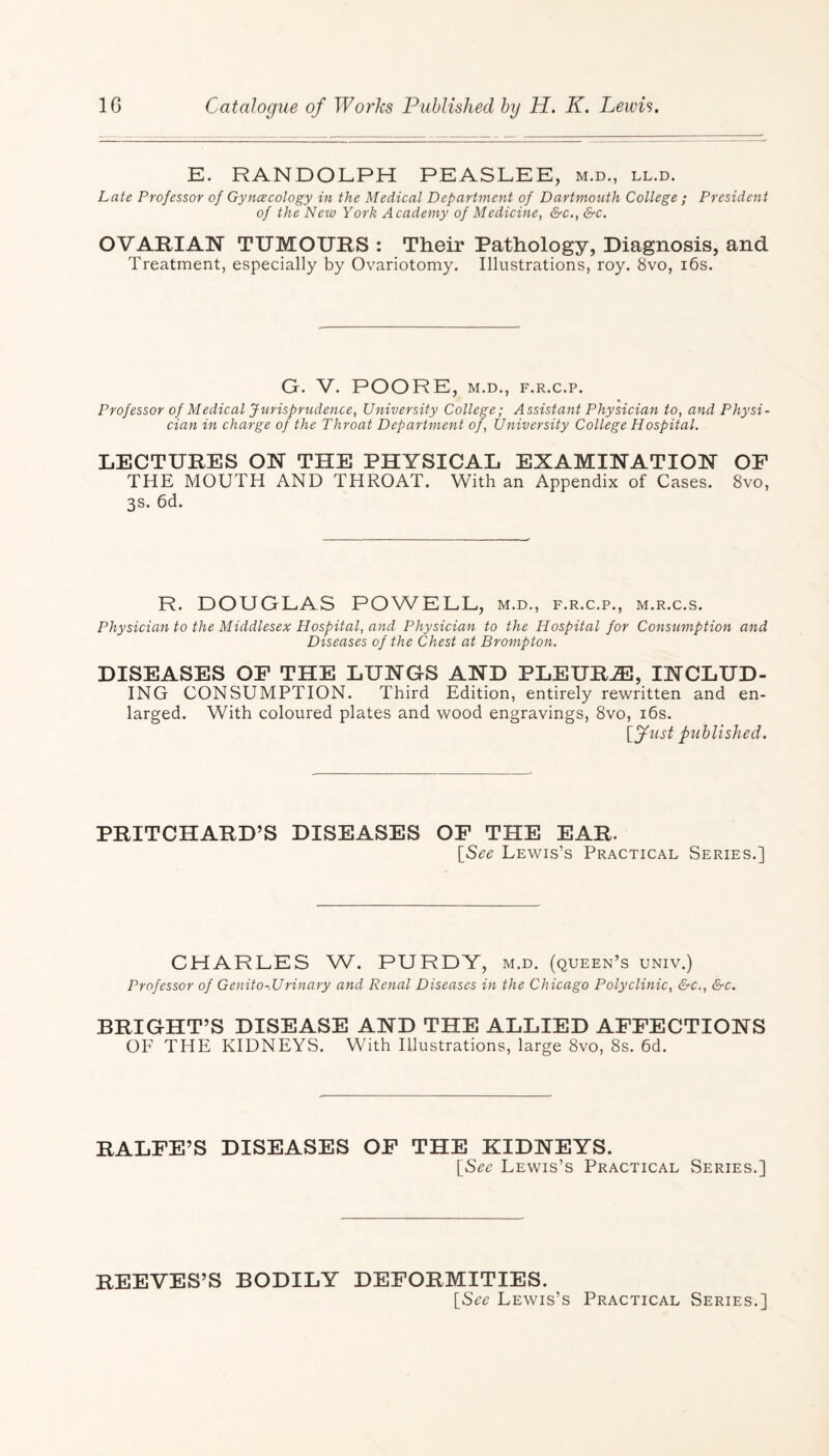 E. RANDOLPH PEASLEE, m.d., ll.d. Late Professor of Gyncecology in the Medical Department of Dartmouth College ; President of the New York Academy of Medicine, &c., &c. OVARIAN TUMOURS : Their Pathology, Diagnosis, and Treatment, especially by Ovariotomy. Illustrations, roy. 8vo, 16s. G. V. POORE, M.D., F.R.C.P. Professor of Medical Jurisprudence, University College; Assistant Physician to, and Physi¬ cian in charge of the Throat Department of, University College Hospital. LECTURES ON THE PHYSICAL EXAMINATION OF THE MOUTH AND THROAT. With an Appendix of Cases. 8vo, 3s. 6d. R. DOUGLAS POWELL, m.d., f.r.c.p., m.r.c.s. Physician to the Middlesex Hospital, and Physician to the Hospital for Consumption and Diseases of the Chest at Brompton. DISEASES OF THE LUNGS AND PLEURJE, INCLUD¬ ING CONSUMPTION. Third Edition, entirely rewritten and en¬ larged. With coloured plates and wood engravings, 8vo, 16s. [fust published. PRITCHARD’S DISEASES OF THE EAR. [See Lewis’s Practical Series.] CHARLES W. PURDY, m.d. (queen’s univ.) Professor of Genito-Urinary and Renal Diseases in the Chicago Polyclinic, &c., &c. BRIGHT’S DISEASE AND THE ALLIED AFFECTIONS OF THE KIDNEYS. With Illustrations, large 8vo, 8s. 6d. RALFE’S DISEASES OF THE KIDNEYS. [See Lewis’s Practical Series.] REEVES’S BODILY DEFORMITIES. [See Lewis’s Practical Series.]