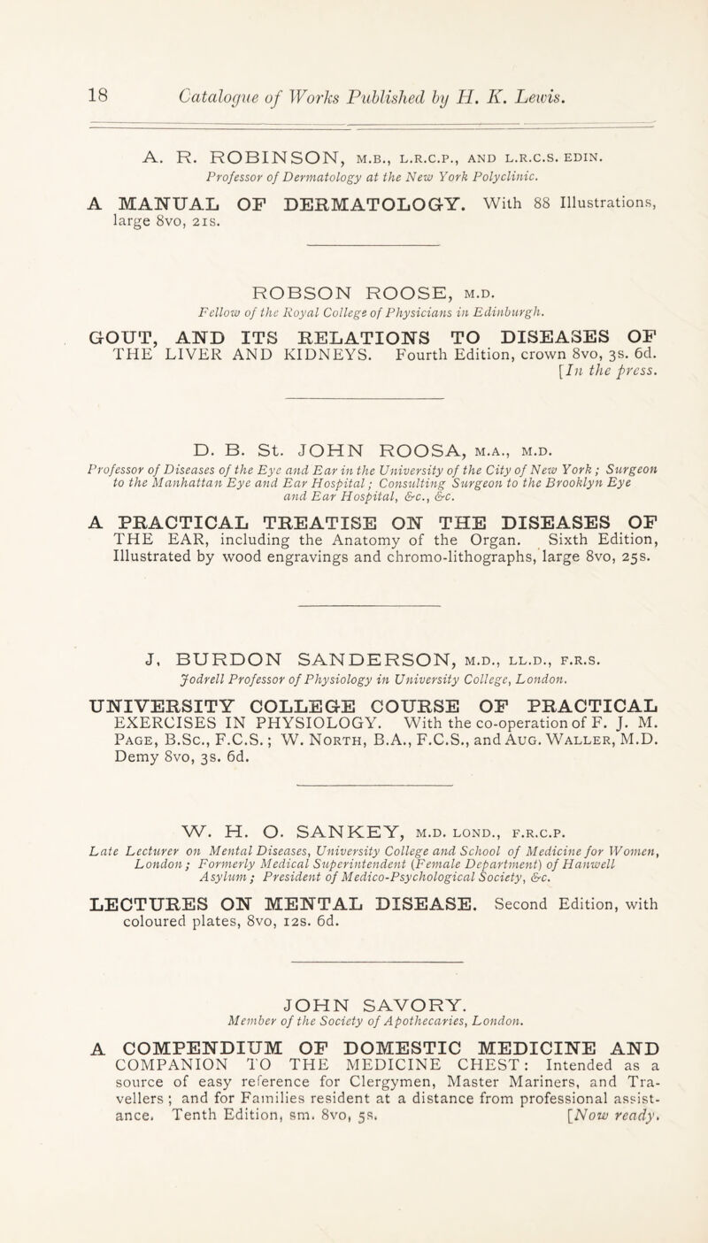 A. R. ROBINSON, m.b., l.r.c.p., and l.r.c.s. edin. Professor of Dermatology at the New York Polyclinic. A MANUAL OF DERMATOLOGY. With 88 Illustrations, large 8vo, 21s. ROBSON ROOSE, m.d. Fellow of the Royal College of Physicians in Edinburgh. GOUT, AND ITS RELATIONS TO DISEASES OF THE LIVER AND KIDNEYS. Fourth Edition, crown 8vo, 3s. 6d. [In the press. D. B. St. JOHN ROOSA, m.a., m.d. Professor of Diseases of the Eye and Ear in the University of the City of New York; Surgeon to the Manhattan Eye and Ear Hospital; Consulting Surgeon to the Brooklyn Eye and Ear Hospital, &c., &c. A PRACTICAL TREATISE ON THE DISEASES OF THE EAR, including the Anatomy of the Organ. Sixth Edition, Illustrated by wood engravings and chromo-lithographs, large 8vo, 25s. J, BURDON SANDERSON, m.d., ll.d., f.r.s. Jodrell Professor of Physiology in University College, London. UNIVERSITY COLLEGE COURSE OF PRACTICAL EXERCISES IN PHYSIOLOGY. With the co-operation of F. J. M. Page, B.Sc., F.C.S.; W. North, B.A., F.C.S., and Aug. Waller, M.D. Demy 8vo, 3s. 6d. W. H. O. SANKEY, M.D. LOND., F.R.C.P. Late Lecturer on Mental Diseases, University College and School of Medicine for Women, London; Formerly Medical Superintendent (Female Department) of Hanwell Asylum; President of Medico-Psychological Society, &c. LECTURES ON MENTAL DISEASE. Second Edition, with coloured plates, 8vo, 12s. 6d. JOHN SAVORY. Member of the Society of Apothecaries, London. A COMPENDIUM OF DOMESTIC MEDICINE AND COMPANION TO THE MEDICINE CHEST: Intended as a source of easy reference for Clergymen, Master Mariners, and Tra¬ vellers ; and for Families resident at a distance from professional assist¬ ance. Tenth Edition, sm. 8vo, 5s. [Now ready,