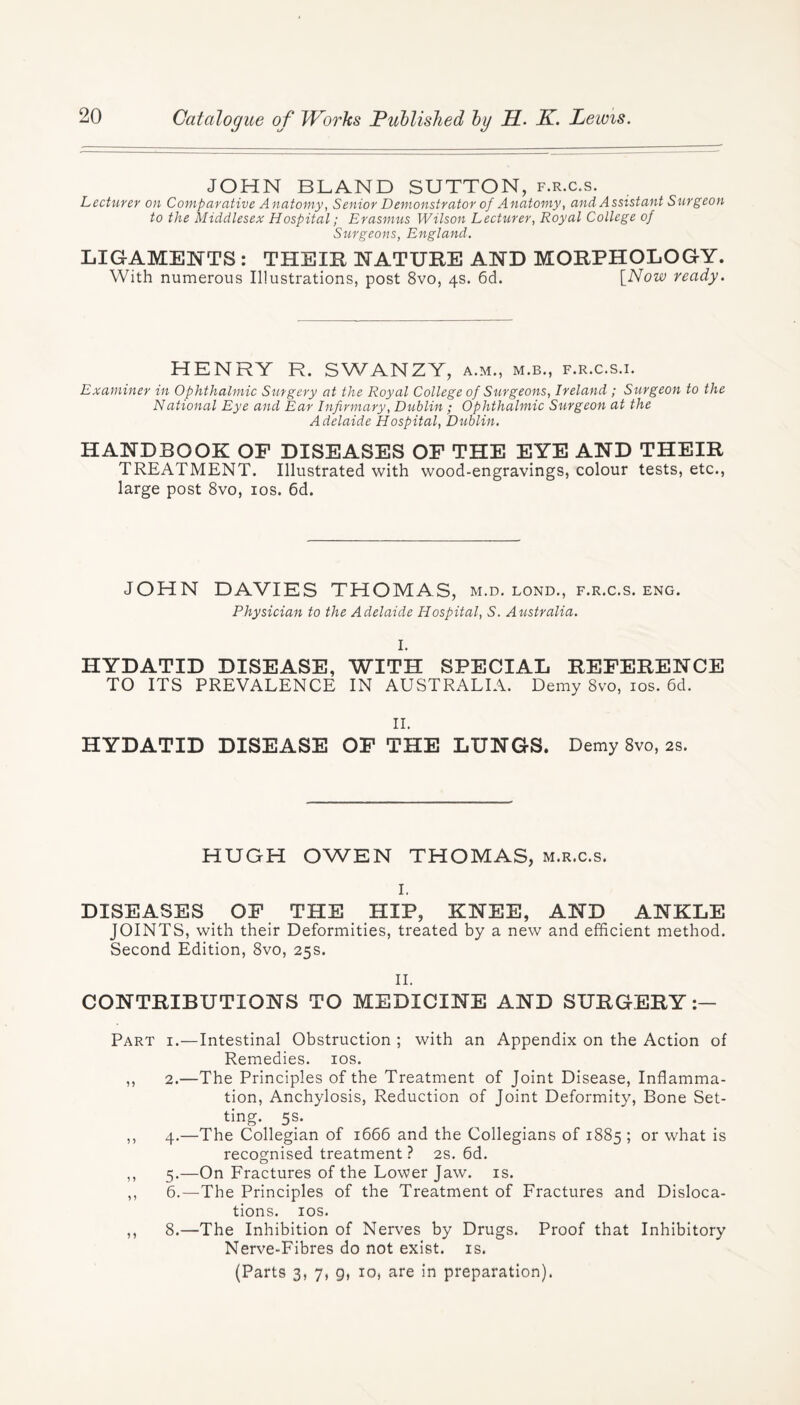 JOHN BLAND SUTTON, f.r.c.s. Lecturer on Comparative Anatomy, Senior Demonstrator of Anatomy, and Assistant Surgeon to the Middlesex Hospital; Erasmus Wilson Lecturer, Royal College of Surgeons, England. LIGAMENTS : THEIR NATURE AND MORPHOLOGY. With numerous Illustrations, post 8vo, 4s. 6d. [Now ready. HENRY R. SWANZY, a.m., m.b., f.r.c.s.i. Examiner in Ophthalmic Surgery at the Royal College of Surgeons, Ireland ; Surgeon to the National Eye and Ear Infirmary, Dublin; Ophthalmic Surgeon at the Adelaide Hospital, Dublin. HANDBOOK OF DISEASES OF THE EYE AND THEIR TREATMENT. Illustrated with wood-engravings, colour tests, etc., large post 8vo, 10s. 6d. JOHN DAVIES THOMAS, m.d. lond., f.r.c.s. eng. Physician to the Adelaide Hospital, S. Australia. I. HYDATID DISEASE, WITH SPECIAL REFERENCE TO ITS PREVALENCE IN AUSTRALIA. Demy 8vo, 10s. 6d. II. HYDATID DISEASE OF THE LUNGS. Demy 8vo, 2s. HUGH OWEN THOMAS, m.r.c.s. I. DISEASES OF THE HIP, KNEE, AND ANKLE JOINTS, with their Deformities, treated by a new and efficient method. Second Edition, 8vo, 25s. II. CONTRIBUTIONS TO MEDICINE AND SURGERY:— Part i.—Intestinal Obstruction ; with an Appendix on the Action of Remedies. 10s. ,, 2.—The Principles of the Treatment of Joint Disease, Inflamma¬ tion, Anchylosis, Reduction of Joint Deformity, Bone Set¬ ting. 5s. ,, 4.—The Collegian of 1666 and the Collegians of 1885 ; or what is recognised treatment ? 2s. 6d. ,, 5.—On Fractures of the Lower Jaw. is. ,, 6.—The Principles of the Treatment of Fractures and Disloca¬ tions. 10s. ,, 8.—The Inhibition of Nerves by Drugs. Proof that Inhibitory Nerve-Fibres do not exist, is. (Parts 3, 7, g, 10, are in preparation).