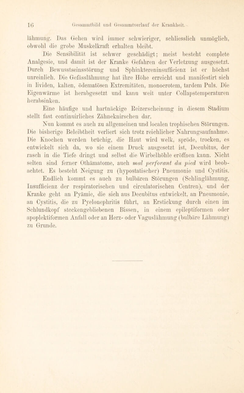 lähmung. Das Gehen wird immer schwieriger, schliesslich unmöglich, obwohl die grobe Muskelkraft erhalten bleibt. Die Sensibilität ist schwer geschädigt; meist besteht complete Analgesie, und damit ist der Kranke Gefahren der Verletzung ausgesetzt. Durch Bewusstseinsstörung und Sphinktereninsufficienz ist er höchst unreinlich. Die Gefässlähmung hat ihre Höhe erreicht und manifestirt sich in lividen, kalten, ödematösen Extremitäten, monocrotem, tardem Puls. Die Eigenwärme ist herabgesetzt und kann weit unter Collapstemperaturen herabsinken. Eine häufige und hartnäckige Beizerscheinung in diesem Stadium stellt fast continuirliches Zähneknirschen dar. Nun kommt es auch zu allgemeinen und localen trophischen Störungen. Die bisherige Beleibtheit verliert sich trotz reichlicher Nahrungsaufnahme. Die Knochen werden brüchig, die Haut wird welk, spröde, trocken, es entwickelt sich da, wo sie einem Druck ausgesetzt ist, Decubitus, der rasch in die Tiefe dringt und selbst die Wirbelhöhle eröffnen kann. Nicht selten sind ferner Othämatome, auch mal perforant du pied wird beob¬ achtet. Es besteht Neigung zu (hypostatischer) Pneumonie und Cystitis. Endlich kommt es auch zu bulbären Störungen (Schlinglähmung, Insufficienz der respiratorischen und circulatorischen Centren), und der Kranke geht an Pyämie, die sich aus Decubitus entwickelt, an Pneumonie, an Cystitis, die zu Pyelonephritis führt, an Erstickung durch einen im Schlundkopf steckengebliebenen Bissen, in einem epileptiformen oder apoplektiformen Anfall oder an Herz- oder Vaguslähmung (bulbäre Lähmung) zu Grunde.