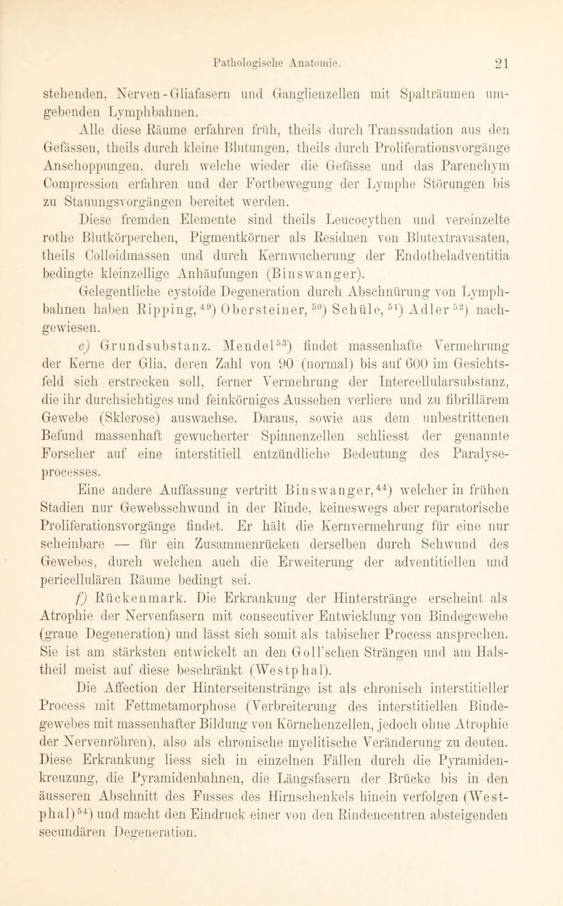 stellenden, Nerven-Gliafasern und Ganglienzellen mit Spalträumen um¬ gebenden Lymphbahnen. Alle diese ßäume erfahren früh, theils durch Transsudation aus den Gefässen, theils durch kleine Blutungen, theils durch Proliferationsvorgänge Anschoppungen, durch welche wieder die Gefässe und das Parenchym Compression erfahren und der Fortbewegung der Lymphe Störungen bis zu Stauungsvorgängen bereitet werden. Diese fremden Elemente sind theils Leucocythen und vereinzelte rothe Blutkörperchen, Pigmentkörner als Residuen von Blutextravasaten, theils Colloidmassen und durch Kernwucherung der Endotheladventitia bedingte kleinzellige Anhäufungen (Binswanger). Gelegentliche cystoide Degeneration durch Abschnürung von Lymph¬ bahnen haben ßipping, 49j Obersteiner,50) Schüle,51) Adler 52) nach¬ gewiesen. e) Grundsubstanz. Mendel53) findet massenhafte Vermehrung der Kerne der Glia, deren Zahl von 90 (normal) bis auf 600 im Gesichts¬ feld sich erstrecken soll, ferner Vermehrung der Intercellularsubstanz, die ihr durchsichtiges und feinkörniges Aussehen verliere und zu fibrillärem Gewebe (Sklerose) auswachse. Daraus, sowie aus dem unbestrittenen Befund massenhaft gewucherter Spinnenzellen schliesst der genannte Forscher auf eine interstitiell entzündliche Bedeutung des Paralyse- processes. Eine andere Auffassung vertritt Binswanger,44) welcher in frühen Stadien nur Gewebsschwund in der ßinde, keineswegs aber reparatorische Proliferationsvorgänge findet. Er hält die Kernvermehrung für eine nur scheinbare — für ein Zusammenrücken derselben durch Schwund des Gewebes, durch welchen auch die Erweiterung der adventitieilen und pericellulären ßäume bedingt sei. f) Rückenmark. Die Erkrankung der Hinterstränge erscheint als Atrophie der Nervenfasern mit consecutiver Entwicklung von Bindegewebe (graue Degeneration) und lässt sich somit als tabischer Process ansprechen. Sie ist am stärksten entwickelt an den GÖlfischen Strängen und am Hals- theil meist auf diese beschränkt (Westphal). Die Affection der Hinterseitenstränge ist als chronisch interstitieller Process mit Fettmetamorphose (Verbreiterung des interstitiellen Binde¬ gewebes mit massenhafter Bildung von Körnchenzellen, jedoch ohne Atrophie der Nervenröhren), also als chronische myelitische Veränderung zu deuten. Diese Erkrankung liess sich in einzelnen Fällen durch die Pyramiden¬ kreuzung, die Pyramidenbaimen, die Längsfasern der Brücke bis in den äusseren Abschnitt des Fusses des Hirnschenkels hinein verfolgen (West¬ phal)54) und macht den Eindruck einer von den Rindencentren absteigenden secundären Degeneration.