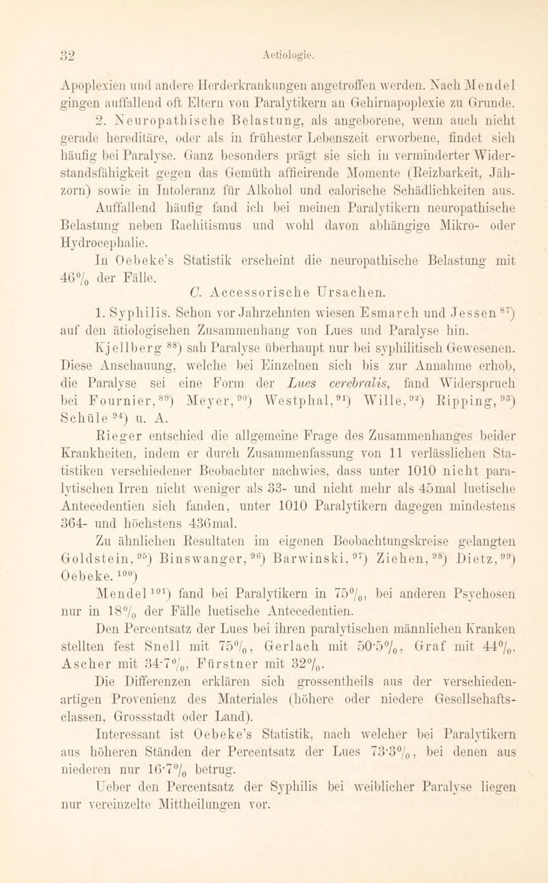 Apoplexien und andere Herderkrankungen angetroffen werden. Nach Mendel gingen auffallend oft Eltern von Paralytikern an Gehirnapoplexie zu Grunde. 2. Neuropathisclie Belastung, als angeborene, wenn auch nicht gerade hereditäre, oder als in frühester Lebenszeit erworbene, findet sich häufig bei Paralyse. Ganz besonders prägt sie sich in verminderter Wider¬ standsfähigkeit gegen das Gemüth afficirende Momente (Reizbarkeit, Jäh¬ zorn) sowie in Intoleranz für Alkohol und calorische Schädlichkeiten aus. Auffallend häufig fand ich bei meinen Paralytikern neuropathische Belastung neben Rachitismus und wohl davon abhängige Mikro- oder Hydrocepkalie. In Oebeke’s Statistik erscheint die neuropathische Belastung mit 46% der Fälle. C. Accessorische Ursachen. 1. Syphilis. Schon vor Jahrzehnten wiesen Esmarch und Jessen87) auf den ätiologischen Zusammenhang von Lues und Paralyse hin. Kjellberg 88) sah Paralyse überhaupt nur bei syphilitisch Gewesenen. Diese Anschauung, welche bei Einzelnen sich bis zur Annahme erhob, die Paralyse sei eine Form der Lues cerebralis, fand Widerspruch bei Fournier,89) Meyer,90) Westphal,91) Wille,92) Ripping,93) Scliüle 94) u. A. Rieger entschied die allgemeine Frage des Zusammenhanges beider Krankheiten, indem er durch Zusammenfassung von 11 verlässlichen Sta¬ tistiken verschiedener Beobachter nachwies, dass unter 1010 nicht para¬ lytischen Irren nicht weniger als 33- und nicht mehr als 45mal luetische Antecedentien sich fanden, unter 1010 Paralytikern dagegen mindestens 364- und höchstens 436 mal. Zu ähnlichen Resultaten im eigenen Beobachtungskreise gelangten Goldstein,95) Binswanger,96) Barwinski,97) Ziehen,98) Bietz,99) Oebeke.10ü) Mendel101) fand bei Paralytikern in 75%, bei anderen Psychosen nur in 18% der Fälle luetische Antecedentien. Den Percentsatz der Lues bei ihren paralytischen männlichen Kranken stellten fest Snell mit 75%, Gerlach mit 50*5%, Graf mit 44%. Ascher mit 34*7%, Fürstner mit 32%. Die Differenzen erklären sich grossentheils aus der verschieden¬ artigen Provenienz des Materiales (höhere oder niedere Gesellschafts- classen, Grossstadt oder Land). Interessant ist Oebeke’s Statistik, nach welcher bei Paralvtikern aus höheren Ständen der Percentsatz der Lues 73'3%, bei denen aus niederen nur 16*7 % betrug. Ueber den Percentsatz der Syphilis bei weiblicher Paralyse liegen nur vereinzelte Mittheil unnen vor.