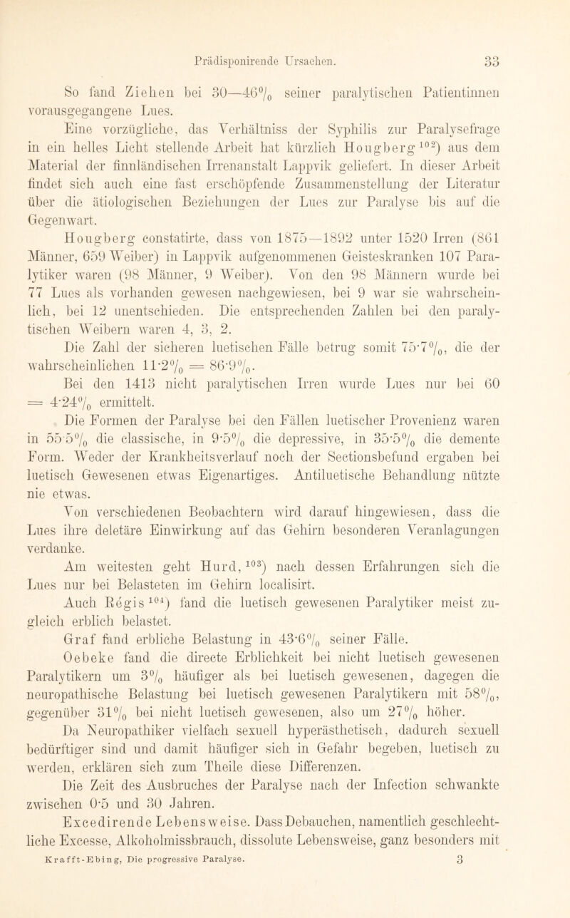 So fand Ziehen bei 30—46% seiner paralytischen Patientinnen vorausgegangene Lues. Eine vorzügliche, das Verhältniss der Syphilis zur Paralysefrage in ein helles Licht stellende Arbeit hat kürzlich Hougberg 102) aus dem Material der finnländischen Irrenanstalt Lappvik geliefert. In dieser Arbeit findet sich auch eine fast erschöpfende Zusammenstellung der Literatur über die ätiologischen Beziehungen der Lues zur Paralyse bis auf die Gegenwart. Hougberg constatirte, dass von 1875—1892 unter 1520 Irren (861 Männer, 659 Weiber) in Lappvik aufgenommenen Geisteskranken 107 Para¬ lytiker waren (98 Männer, 9 Weiber). Von den 98 Männern wurde bei 77 Lues als vorhanden gewesen nachgewiesen, bei 9 war sie wahrschein¬ lich, bei 12 unentschieden. Die entsprechenden Zahlen bei den paraly¬ tischen Weibern waren 4, 3, 2. Die Zahl der sicheren luetischen Fälle betrug somit 75*7%, die der wahrscheinlichen 11'2% = 86'9%. Bei den 1413 nicht paralytischen Irren wurde Lues nur bei 60 = 4‘24% ermittelt. Die Formen der Paralyse bei den Fällen luetischer Provenienz waren in 55'5% Hie classische, in 9-5% die depressive, in 35*5% die demente Form. Weder der Krankheitsverlauf noch der Sectionsbefund ergaben bei luetisch Gewesenen etwas Eigenartiges. Antiluetische Behandlung nützte nie etwas. Von verschiedenen Beobachtern wird darauf hingewiesen, dass die Lues ihre deletäre Einwirkung auf das Gehirn besonderen Veranlagungen verdanke. Am weitesten geht Hurd,103) nach dessen Erfahrungen sich die Lues nur bei Belasteten im Gehirn localisirt. Auch Regis 104) fand die luetisch gewesenen Paralytiker meist zu¬ gleich erblich belastet. Graf fand erbliche Belastung in 43*6% seiner Fälle. Oebeke fand die directe Erblichkeit bei nicht luetisch gewesenen Paralytikern um 3% häufiger als bei luetisch gewesenen, dagegen die neuropathische Belastung bei luetisch gewesenen Paralytikern mit 58%, gegenüber 31% bei nicht luetisch gewesenen, also um 27% höher. Da Neuropathiker vielfach sexuell hyperästhetisch, dadurch sexuell bedürftiger sind und damit häufiger sich in Gefahr begeben, luetisch zu werden, erklären sich zum Theile diese Differenzen. Die Zeit des Ausbruches der Paralyse nach der Infection schwankte zwischen 0*5 und 30 Jahren. Excedirende Lebensweise. DassDebauchen, namentlich geschlecht¬ liche Excesse, Alkoholmissbrauch, dissolute Lebensweise, ganz besonders mit Krafft-Ebing, Die progressive Paralyse. 3