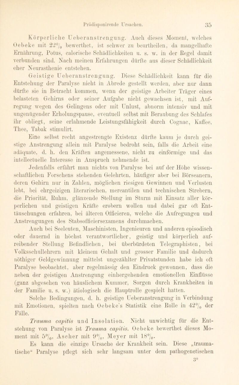 Körperliche Ueberanstrengung. Auch dieses Moment, welches Oebeke mit 22% bewerthet, ist schwer zu beurtheilen, da mangelhafte Ernährung, Potus, calorische Schädlichkeiten u. s. w. in der Pegel damit verbunden sind. Nach meinen Erfahrungen dürfte aus dieser Schädlichkeit eher Neurasthenie entstehen. Geistige Ueberanstrengung. Diese Schädlichkeit kann für die Entstehung der Paralyse nicht in Abrede gestellt werden, aber nur dann dürfte sie in Betracht kommen, wenn der geistige Arbeiter Träger eines belasteten Gehirns oder seiner Aufgabe nicht gewachsen ist, mit Auf¬ regung wegen des Gelingens oder mit Unlust, abnorm intensiv und mit ungenügender Erholungspause, eventuell selbst mit Beraubung des Schlafes ihr obliegt, seine erlahmende Leistungsfähigkeit durch Cognac, Kaffee, Thee, Tabak stimulirt. Eine selbst recht angestrengte Existenz dürfte kaum je durch gei¬ stige Anstrengung allein mit Paralyse bedroht sein, falls die Arbeit eine adäquate, d. h. den Kräften angemessene, nicht zu einförmige und das intellectuelle Interesse in Anspruch nehmende ist. Jedenfalls erfährt man nichts von Paralyse bei auf der Höhe wissen¬ schaftlichen Forschens stehenden Gelehrten, häufiger aber bei Börseanern, deren Gehirn nur in Zahlen, möglichen riesigen Gewinnen und Verlusten lebt, bei ehrgeizigen literarischen, mercantilen und technischen Strebern, die Priorität, Ruhm, glänzende Stellung im Sturm mit Einsatz aller kör¬ perlichen und geistigen Kräfte erobern wollen und dabei gar oft Ent¬ täuschungen erfahren, bei älteren Officieren, welche die Aufregungen und Anstrengungen des Stabsoffieiersexamens durchmachen. Auch bei Seeleuten, Maschinisten, Ingenieuren und anderen episodisch oder dauernd in höchst verantwortlicher, geistig und körperlich auf¬ reibender Stellung Befindlichen, bei überbürdeten Telegraphisten, bei Volksschullehrern mit kleinem Gehalt und grosser Familie und dadurch nöthiger Geldgewinnung mittelst ungezählter Privatstunden habe ich oft Paralyse beobachtet, aber regelmässig den Eindruck gewonnen, dass die neben der geistigen Anstrengung einhergehenden emotionellen Einflüsse (ganz abgesehen von häuslichem Kummer, Sorgen durch Krankheiten in der Familie u. s. w.) ätiologisch die Hauptrolle gespielt hatten. Solche Bedingungen, d. h. geistige Ueberanstrengung in Verbindung mit Emotionen, spielten nach Oebeke’s Statistik eine Rolle in 42% der Fälle. Trauma capitis und Insolation. Nicht unwichtig für die Ent¬ stehung von Paralyse ist Trauma capitis. Oebeke bewerthet dieses Mo¬ ment mit 5%7 Ascher mit 9%, Meyer mit 1Ö°/0- Es kann die einzige Ursache der Krankheit sein. Diese „trauma¬ tische“ Paralyse pflegt sich sehr langsam unter dem pathogenetischen