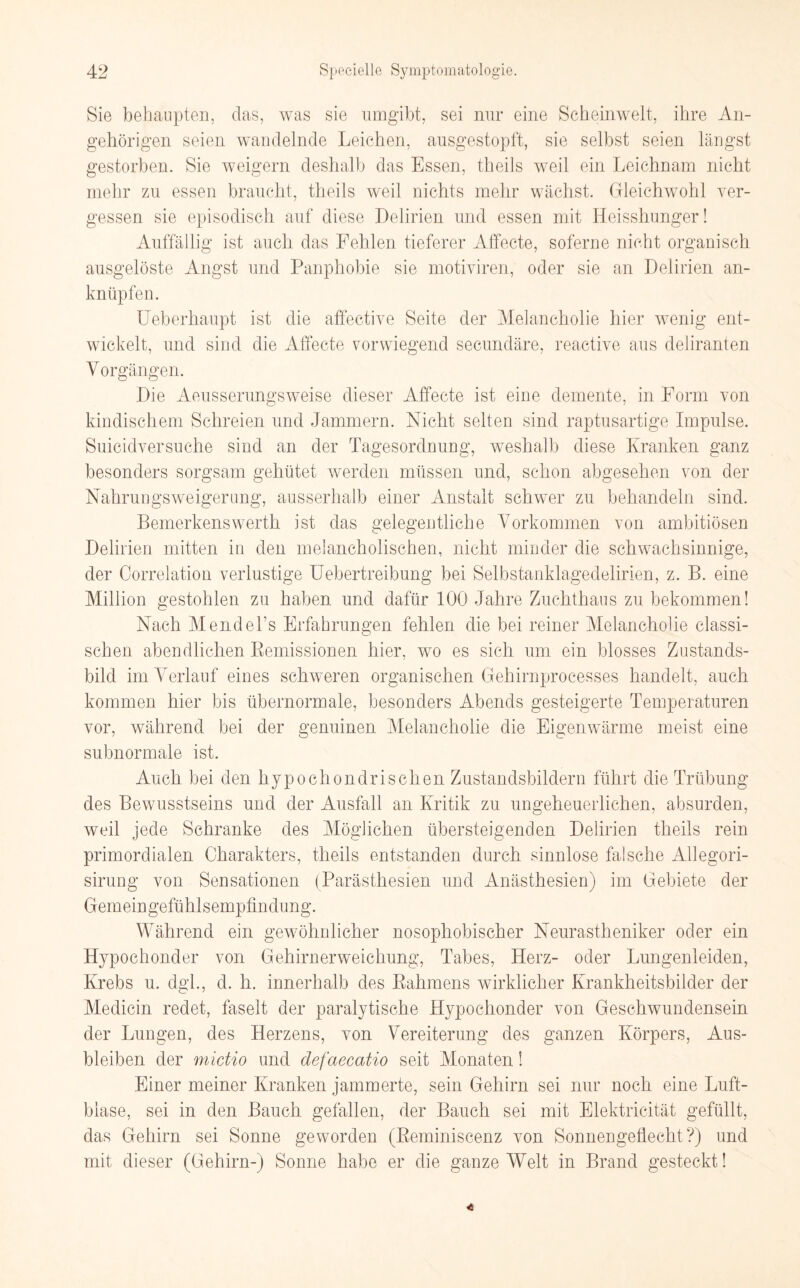 Sie behaupten, das, was sie umgibt, sei nur eine Scheinwelt, ihre An¬ gehörigen seien wandelnde Leichen, ausgestopft, sie selbst seien längst gestorben. Sie weigern deshalb das Essen, theils weil ein Leichnam nicht mehr zu essen braucht, theils weil nichts mehr wächst. Gleichwohl ver¬ gessen sie episodisch auf diese Delirien und essen mit Heisshunger! Auffällig ist auch das Fehlen tieferer Affecte, soferne nicht organisch ausgelöste Angst und Panphobie sie motiviren, oder sie an Delirien an¬ knüpfen. Ueberhaupt ist die affective Seite der Melancholie hier wenig ent¬ wickelt, und sind die Affecte vorwiegend secundäre, reactive aus deliranten Vorgängen. Die Aeusserungsweise dieser Affecte ist eine demente, in Form von kindischem Schreien und Jammern. Nicht selten sind raptusartige Impulse. Suicidversuche sind an der Tagesordnung, weshalb diese Kranken ganz besonders sorgsam gehütet werden müssen und, schon abgesehen von der Nahrungsweigerung, ausserhalb einer Anstalt schwer zu behandeln sind. Bemerkenswerth ist das gelegentliche Vorkommen von ambitiösen Delirien mitten in den melancholischen, nicht minder die schwachsinnige, der Oorrelation verlustige Uebertreibung bei Selbstanklagedelirien, z. B. eine Million gestohlen zu haben und dafür 100 Jahre Zuchthaus zu bekommen! Nach Mendeks Erfahrungen fehlen die bei reiner Melancholie classi- schen abendlichen Remissionen hier, wo es sich um ein blosses Zustands¬ bild im Verlauf eines schweren organischen Gehirnproeesses handelt, auch kommen hier bis übernormale, besonders Abends gesteigerte Temperaturen vor, während bei der genuinen Melancholie die Eigenwärme meist eine subnormale ist. Auch bei den hypochondrischen Zustandsbildern führt die Trübung des Bewusstseins und der Ausfall an Kritik zu ungeheuerlichen, absurden, weil jede Schranke des Möglichen übersteigenden Delirien theils rein primordialen Charakters, theils entstanden durch sinnlose falsche Allegori- sirung von Sensationen (Parästhesien und Anästhesien) im Gebiete der Gemeingefühlsempfindung. Während ein gewöhnlicher nosophobischer Neurastheniker oder ein Hypochonder von Gehirnerweichung, Tabes, Herz- oder Lungenleiden, Krebs u. dgl., d. h. innerhalb des Rahmens wirklicher Krankheitsbilder der Medicin redet, faselt der paralytische Hypochonder von Geschwundensein der Lungen, des Herzens, von Vereiterung des ganzen Körpers, Aus¬ bleiben der mictio und defaecatio seit Monaten! Einer meiner Kranken jammerte, sein Gehirn sei nur noch eine Luft¬ blase, sei in den Bauch gefallen, der Bauch sei mit Elektricität gefüllt, das Gehirn sei Sonne geworden (Reminiscenz von Sonnengeflecht?) und mit dieser (Gehirn-) Sonne habe er die ganze Welt in Brand gesteckt!