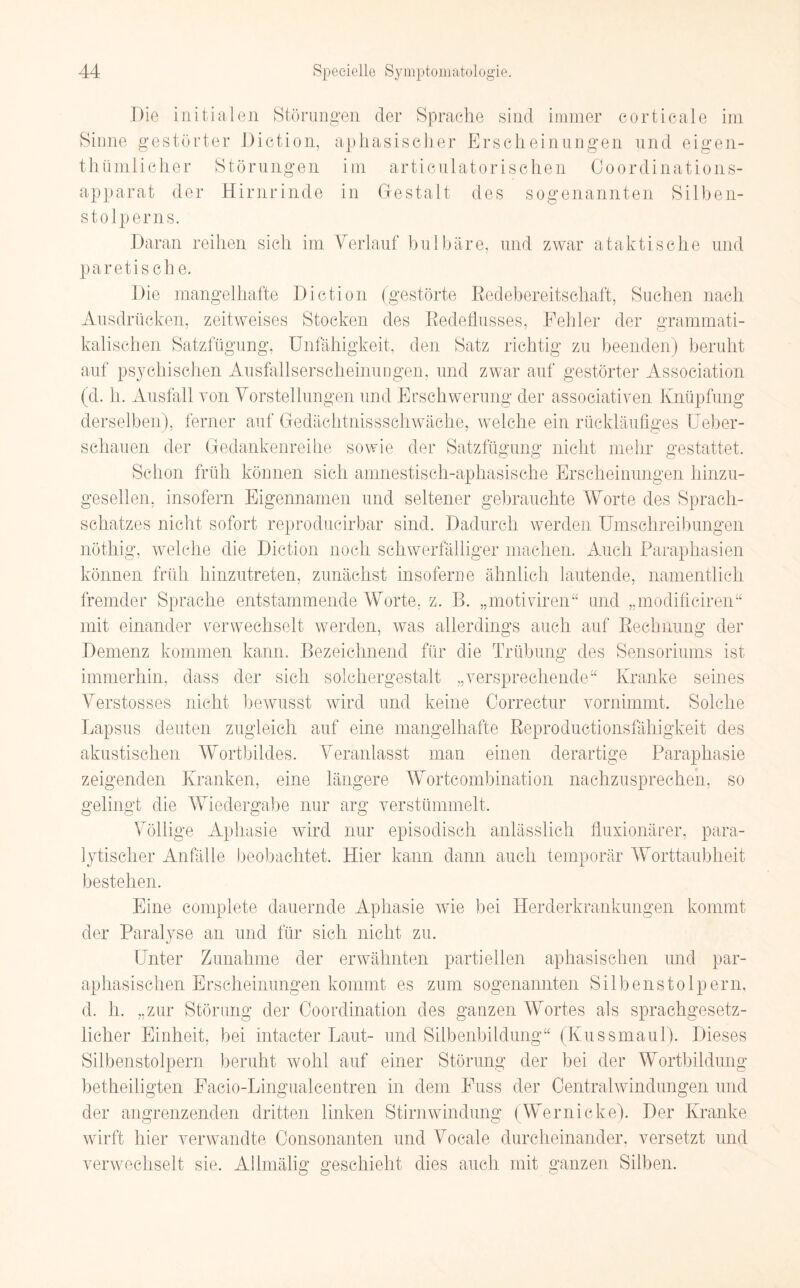 Die initialen Störungen der Sprache sind immer corticale im Sinne gestörter Diction, aphasischer Erscheinungen und eigen- thümlicher Störungen im articulatorischen Coordinations- apparat der Hirnrinde in Gestalt des sogenannten Silben- stolperns. Daran reihen sich im Verlauf hu 1 bare, und zwar ataktische und paretische. Die mangelhafte Diction (gestörte Redebereitschaft, Suchen nach Ausdrücken, zeitweises Stocken des Redeflusses, Fehler der grammati¬ kalischen Satzfügung, Unfähigkeit, den Satz richtig zu beenden) beruht auf psychischen Ausfallserscheinungen, und zwar auf gestörter Association (d. h. Ausfall von Vorstellungen und Erschwerung der associativen Knüpfung derselben), ferner auf Gedächtnisschwäche, welche ein rückläufiges Ueber- schauen der Gedankenreihe sowie der Satzfügung nicht mehr gestattet. Schon früh können sich amnestisch-aphasische Erscheinungen hinzu¬ gesellen, insofern Eigennamen und seltener gebrauchte Worte des Sprach¬ schatzes nicht sofort reprodueirbar sind. Dadurch werden Umschreibungen nöthig, welche die Diction noch schwerfälliger machen. Auch Paraphasien können früh hinzutreten, zunächst insofern e ähnlich lautende, namentlich fremder Sprache entstammende Worte, z. B. „motiviren“ und „modificiren“ mit einander verwechselt werden, was allerdings auch auf Rechnung der Demenz kommen kann. Bezeichnend für die Trübung des Sensoriums ist immerhin, dass der sich solchergestalt „versprechende“ Kranke seines Verstosses nicht bewusst wird und keine Correctur vornimmt. Solche Lapsus deuten zugleich auf eine mangelhafte Reproductionsfähigkeit des akustischen Wortbildes. Veranlasst man einen derartige Paraphasie zeigenden Kranken, eine längere Wortcombination nachzusprechen, so gelingt die Wiedergabe nur arg verstümmelt. Völlige Aphasie wird nur episodisch anlässlich fluxionärer, para¬ lytischer Anfälle beobachtet. Hier kann dann auch temporär Worttaubheit bestehen. Eine complete dauernde Aphasie wie bei Herderkrankungen kommt der Paralyse an und für sich nicht zu. Unter Zunahme der erwähnten partiellen aphasischen und par- aphasischen Erscheinungen kommt es zum sogenannten Silbenstolpern, d. h. „zur Störung der Coordination des ganzen Wortes als sprachgesetz- licher Einheit, bei intacter Laut- und Silbenbildung“ (Kussmaul). Dieses Silbenstolpern beruht wohl auf einer Störung der bei der Wortbildung betheiligten Eacio-Lingualcentren in dem Euss der Centralwindungen und der angrenzenden dritten linken Stirnwindung (Wernicke). Der Kranke wirft hier verwandte Consonanten und Vocale durcheinander, versetzt und verwechselt sie. Allmälig geschieht dies auch mit ganzen Silben.