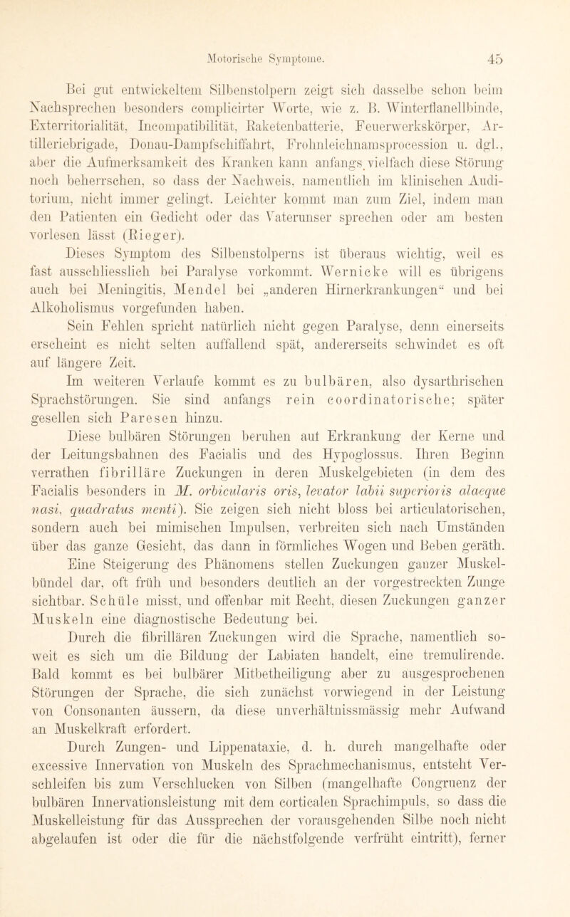 Bei gut entwickeltem Silbenstolpern zeigt sich dasselbe schon beim Nachsprechen besonders complicirter Worte, wie z. B. Winterflanellbinde, Exterritorialität, Incompatibilität, Baketenbatterie, Feuerwerkskörper, Ar¬ tilleriebrigade, Donau-Dampfschiffahrt, Frohnleichnamsprocession u. dgh, aber die Aufmerksamkeit des Kranken kann anfangs, vielfach diese Störung noch beherrschen, so dass der Nachweis, namentlich im klinischen Audi¬ torium, nicht immer gelingt. Leichter kommt man zum Ziel, indem man den Patienten ein Gedicht oder das Vaterunser sprechen oder am besten vorlesen lässt (Bi eg er). Dieses Symptom des Silbenstolperns ist überaus wichtig, weil es fast ausschliesslich bei Paralyse vorkommt. Wern icke will es übrigens auch bei Meningitis, Mendel bei „anderen Hirnerkrankungen“ und bei Alkoholismus vorgefunden haben. Sein Fehlen spricht natürlich nicht gegen Paralyse, denn einerseits erscheint es nicht selten auffallend spät, andererseits schwindet es oft auf längere Zeit. Im weiteren Verlaufe kommt es zu bulbären, also dysarthrischen Sprachstörungen. Sie sind anfangs rein coordinatorische; später gesellen sich Paresen hinzu. Diese bulbären Störungen beruhen aut Erkrankung der Kerne und der Leitungsbahnen des Facialis und des Hypoglossus. Ihren Beginn verrathen fibrilläre Zuckungen in deren Muskelgebieten (in dem des Facialis besonders in M. orbicularis oris, levator labii superioris alaeque nasi, quadratus menti). Sie zeigen sich nicht bloss bei articulatorischen, sondern auch bei mimischen Impulsen, verbreiten sich nach Umständen über das ganze Gesicht, das dann in förmliches Wogen und Beben geräth. Eine Steigerung des Phänomens stellen Zuckungen ganzer Muskel¬ bündel dar, oft früh und besonders deutlich an der vorgestreckten Zunge sichtbar. Schüle misst, und offenbar mit Becht, diesen Zuckungen ganzer Muskel n eine diagnostische Bedeutung bei. Durch die fibrillären 'Zuckungen wird die Sprache, namentlich so¬ weit es sich um die Bildung der Labiaten handelt, eine tremulirende. Bald kommt es bei bulbärer Mitbetheiligung aber zu ausgesprochenen Störungen der Sprache, die sich zunächst vorwiegend in der Leistung von Consonanten äussern, da diese unverhältnissmässig mehr Aufwand an Muskelkraft erfordert. Durch Zungen- und Lippenataxie, d. h. durch mangelhafte oder excessive Innervation von Muskeln des Sprachmechanismus, entsteht Ver- schleifen bis zum Verschlucken von Silben (mangelhafte Congruenz der bulbären Innervationsleistung mit dem corticalen Sprachimpuls, so dass die Muskelleistung für das Aussprechen der vorausgehenden Silbe noch nicht abgelaufen ist oder die für die nächstfolgende verfrüht eintritt), ferner