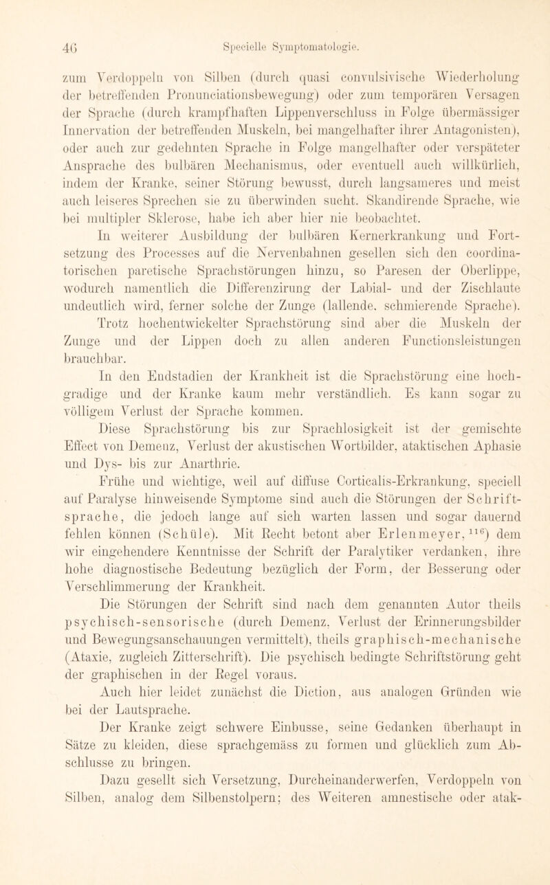 zum Verdoppeln von Silben (durch quasi convulsivische Wiederholung der betreffenden Pronunciationsbewegung) oder zum temporären Versagen der Sprache (durch krampfhaften Lippenverschluss in Folge übermässiger Innervation der betreffenden Muskeln, bei mangelhafter ihrer Antagonisten), oder auch zur gedehnten Sprache in Folge mangelhafter oder verspäteter Ansprache des bulbären Mechanismus, oder eventuell auch willkürlich, indem der Kranke, seiner Störung bewusst, durch langsameres und meist auch leiseres Sprechen sie zu überwinden sucht. Skandirende Sprache, wie bei multipler Sklerose, habe ich aber hier nie beobachtet. In weiterer Ausbildung der bulbären Kernerkrankung und Fort¬ setzung des Processes auf die Nervenbahnen gesellen sich den coordina- torischen paretische Sprachstörungen hinzu, so Paresen der Oberlippe, wodurch namentlich die Differenzirung der Labial- und der Zischlaute undeutlich wird, ferner solche der Zunge (lallende, schmierende Sprache). Trotz hochentwickelter Sprachstörung sind aber die Muskeln der Zunge und der Lippen doch zu allen anderen Functionsleistungen brauchbar. In den Endstadien der Krankheit ist die Sprachstörung eine hoch¬ gradige und der Kranke kaum mehr verständlich. Es kann sogar zu völligem Verlust der Sprache kommen. Diese Sprachstörung bis zur Sprachlosigkeit ist der gemischte Effect von Demenz, Verlust der akustischen Wortbilder, ataktischen Aphasie und Dys- bis zur Anarthrie. Frühe und wichtige, weil auf diffuse Corticalis-Erkrankung, speciell auf Paralyse hinweisende Symptome sind auch die Störungen der Schrift¬ sprache, die jedoch lange auf sich warten lassen und sogar dauernd fehlen können (Schüle). Mit Recht betont aber Erlenmeyer,116) dem wir eingehendere Kenntnisse der Schrift der Paralytiker verdanken, ihre hohe diagnostische Bedeutung bezüglich der Form, der Besserung oder Verschlimmerung der Krankheit. Die Störungen der Schrift sind nach dem genannten Autor theils psychisch-sensorische (durch Demenz, Verlust der Erinnerungsbilder und Bewegungsanschauungen vermittelt), theils graphisch-mechanische (Ataxie, zugleich Zitterschrift). Die psychisch bedingte Schriftstörung geht der graphischen in der Regel voraus. Auch hier leidet zunächst die Diction, aus analogen Gründen wie bei der Lautsprache. Der Kranke zeigt schwere Einbusse, seine Gedanken überhaupt in Sätze zu kleiden, diese sprachgemäss zu formen und glücklich zum Ab¬ schlüsse zu bringen. Dazu gesellt sich Versetzung, Durcheinander werfen, Verdoppeln von Silben, analog dem Silbenstolpern; des Weiteren amnestische oder atak-