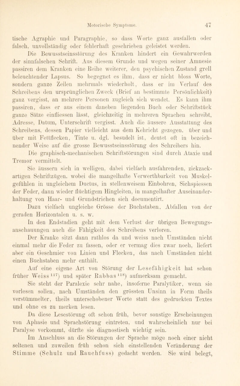 tische Agraphie und Paragrapkie, so dass Worte ganz ausfallen oder falsch, unvollständig oder fehlerhaft geschrieben geleistet werden. Die Bewusstseinsstörung des Kranken hindert ein Gewahrwerden der sinnfalschen Schrift. Aus diesem Grunde und wegen seiner Amnesie passiren dem Kranken eine Keihe weiterer, den psychischen Zustand grell beleuchtender Lapsus. So begegnet es ihm, dass er nicht bloss Worte, sondern ganze Zeilen mehrmals wiederholt, dass er im Verlauf des Schreibens den ursprünglichen Zweck (Brief an bestimmte Persönlichkeit) ganz vergisst, an mehrere Personen zugleich sich wendet. Es kann ihm passiren, dass er aus einem daneben liegenden Buch oder Schriftstück ganze Sätze einfliessen lässt, gleichzeitig in mehreren Sprachen schreibt, Adresse, Datum, Unterschrift vergisst. Auch die äussere Ausstattung des Schreibens, dessen Papier vielleicht aus dem Kehricht gezogen, über und über mit Fettflecken, Tinte u. dgl. besudelt ist, deutet oft in bezeich¬ nender Weise auf die grosse Bewusstseinsstörung des Schreibers hin. Die graphisch-mechanischen Schriftstörungen sind durch Ataxie und Tremor vermittelt. Sie äussern sich in welligen, dabei vielfach ausfahrenden, zickzack¬ artigen Schriftzügen, wobei die mangelhafte Verwerthbarkeit von Muskel¬ gefühlen in ungleichem Ductus, in stellenweisem Einbohren, Sichspiessen der Feder, dann wieder flüchtigem Hingleiten, in mangelhafter Auseinander¬ haltung von Haar- und Grundstrichen sich documentirt. Dazu vielfach ungleiche Grösse der Buchstaben, Abfallen von der geraden Horizontalen u. s. w. In den Endstadien geht mit dem Verlust der übrigen Bewegungs¬ anschauungen auch die Fähigkeit des Schreibens verloren. Der Kranke sitzt dann rathlos da und weiss nach Umständen nicht einmal mehr die Feder zu fassen, oder er vermag dies zwar noch, liefert aber ein Geschmier von Linien und Flecken, das nach Umständen nicht einen Buchstaben mehr enthält. Auf eine eigene Art von Störung der Lesefähigkeit hat schon früher Weiss117) und später Babbas118) aufmerksam gemacht. Sie steht der Paralexie sehr nahe, insoferne Paralytiker, wenn sie vorlesen sollen, nach Umständen den grössten Unsinn in Form tlieils verstümmelter, theils unterschobener Worte statt des gedruckten Textes und ohne es zu merken lesen. Da diese Lesestörung oft schon früh, bevor sonstige Erscheinungen von Aphasie und Sprachstörung eintreten, und wahrscheinlich nur bei Paralyse vorkommt, dürfte sie diagnostisch wichtig sein. Im Anschluss an die Störungen der Sprache möge noch einer nicht seltenen und zuweilen früh schon sich einstellenden Veränderung der Stimme (Schulz und Rauchfuss) gedacht werden. Sie wird belegt,