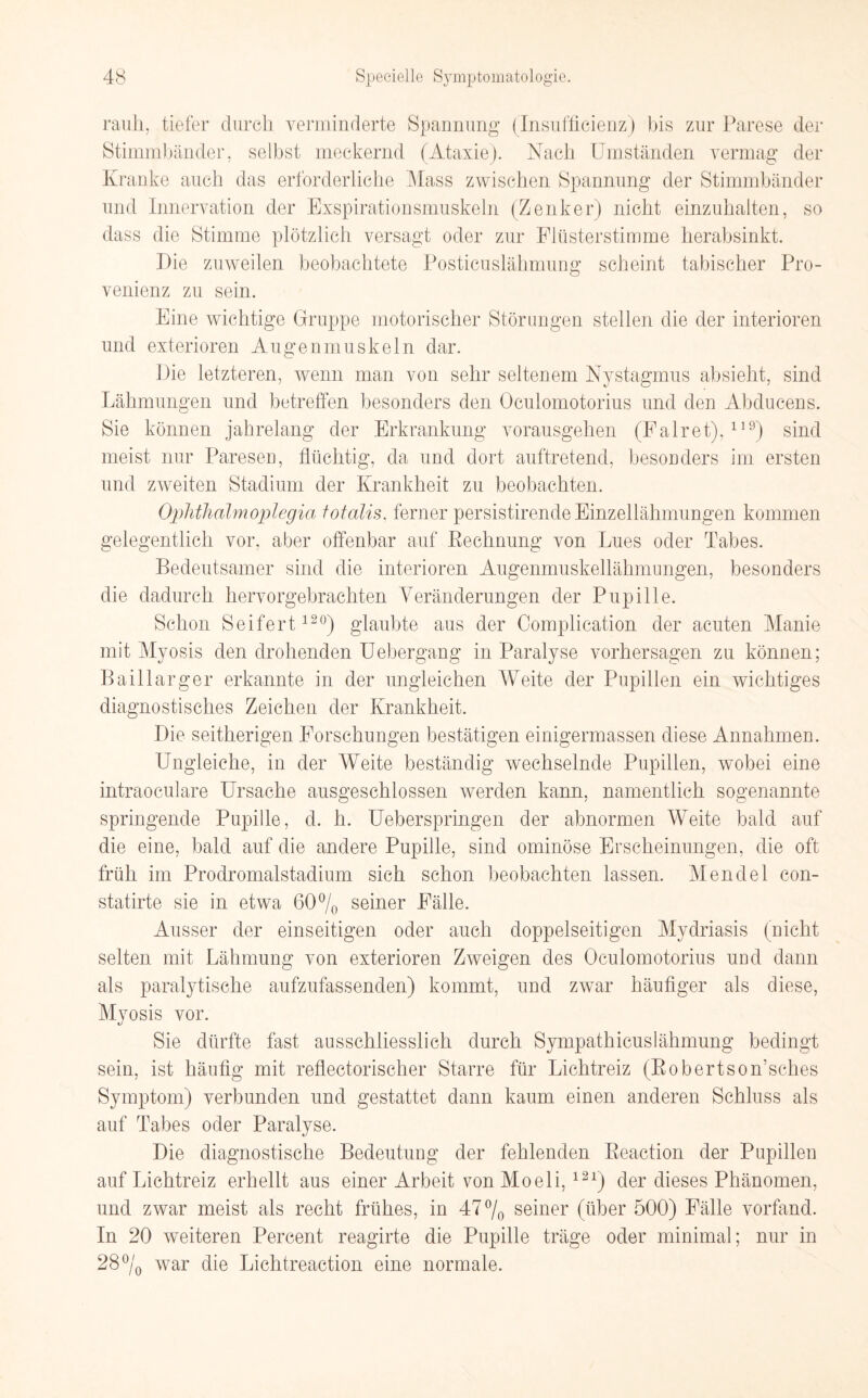 rauh, tiefer durch verminderte Spannung (Insuffizienz) bis zur Parese der Stimmbänder, selbst meckernd (Ataxie). Nach Umständen vermag der Kranke auch das erforderliche Mass zwischen Spannung der Stimmbänder und Innervation der Exspirationsmuskeln (Zenker) nicht einzuhalten, so dass die Stimme plötzlich versagt oder zur Flüsterstimme herabsinkt. Die zuweilen beobachtete Posticuslähmung scheint tabischer Pro¬ venienz zu sein. Eine wichtige Gruppe motorischer Störungen stellen die der interioren und exterioren Augenmuskeln dar. Die letzteren, wenn man von sehr seltenem Nystagmus absieht, sind Lähmungen und betreffen besonders den Oculomotorius und den Abducens. Sie können jahrelang der Erkrankung vorausgehen (Fairet),119) sind meist nur Paresen, flüchtig, da und dort auftretend, besonders im ersten und zweiten Stadium der Krankheit zu beobachten. Ophthalmoplegiei totalis, ferner persistirende Einzellähmungen kommen gelegentlich vor. aber offenbar auf Rechnung von Lues oder Tabes. Bedeutsamer sind die interioren Augenmuskellähmungen, besonders die dadurch hervorgebrachten Veränderungen der Pupille. Schon Seifert120) glaubte aus der Complication der acuten Manie mit Myosis den drohenden Uebergang in Paralyse Vorhersagen zu können; Baillarger erkannte in der ungleichen Weite der Pupillen ein wichtiges diagnostisches Zeichen der Krankheit. Die seitherigen Forschungen bestätigen einigermassen diese Annahmen. Ungleiche, in der Weite beständig wechselnde Pupillen, wobei eine intraoeulare Ursache ausgeschlossen werden kann, namentlich sogenannte springende Pupille, d. h. Ueberspringen der abnormen Weite bald auf die eine, bald auf die andere Pupille, sind ominöse Erscheinungen, die oft früh im Prodromalstadium sieh schon beobachten lassen. Mendel con- statirte sie in etwa 60% seiner Fälle. Ausser der einseitigen oder auch doppelseitigen Mydriasis (nicht selten mit Lähmung von exterioren Zweigen des Oculomotorius und dann als paralytische aufzufassenden) kommt, und zwar häufiger als diese, Myosis vor. Sie dürfte fast ausschliesslich durch Sympathicuslähmung bedingt sein, ist häufig mit reflectorischer Starre für Lichtreiz (RobertsoiTsches Symptom) verbunden und gestattet dann kaum einen anderen Schluss als auf Tabes oder Paralyse. Die diagnostische Bedeutung der fehlenden Reaction der Pupillen auf Lichtreiz erhellt aus einer Arbeit vonMoeli,121) der dieses Phänomen, und zwar meist als recht frühes, in 47% seiner (über 500) Fälle vorfand. In 20 weiteren Percent reagirte die Pupille träge oder minimal; nur in 28% war die Lichtreaction eine normale.