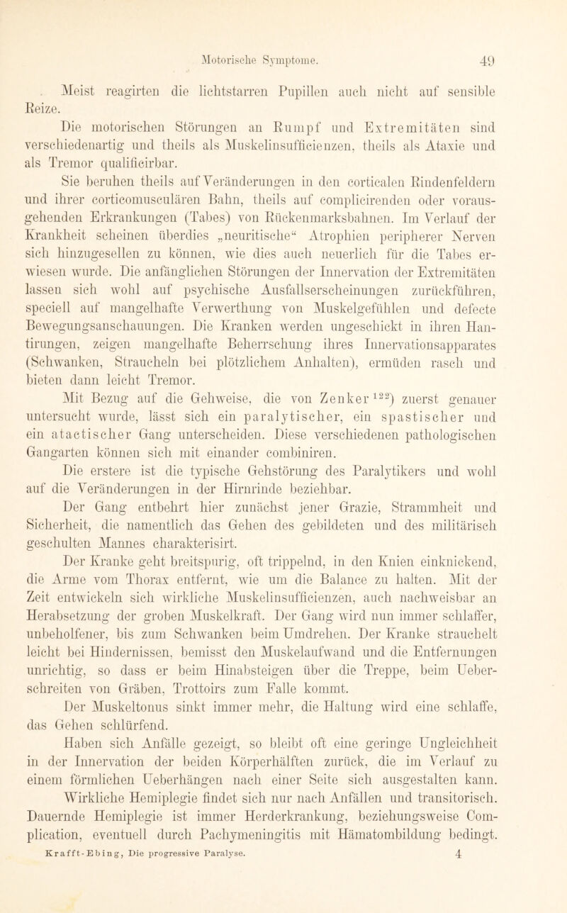 Meist reagirten die lichtstarren Pupillen auch nicht auf sensible Eeize. Die motorischen Störungen an Rumpf und Extremitäten sind verschiedenartig und theils als Muskelinsufficienzen, theils als Ataxie und als Tremor qualificirbar. Sie beruhen theils auf Veränderungen in den corticalen Rindenfeldern und ihrer corticomusculären Bahn, theils auf complicirenden oder voraus¬ gehenden Erkrankungen (Tabes) von Rückenmarksbahnen. Im Verlauf der Krankheit scheinen überdies „neuritische“ Atrophien peripherer Nerven sich hinzugesellen zu können, wie dies auch neuerlich für die Tabes er¬ wiesen wurde. Die anfänglichen Störungen der Innervation der Extremitäten lassen sich wohl auf psychische Ausfallserscheinungen zurückführen, speciell auf mangelhafte Verwerthung von Muskelgefühlen und defecte Bewegungsanschauungen. Die Kranken werden ungeschickt in ihren Han- tirungen, zeigen mangelhafte Beherrschung ihres Innervationsapparates (Schwanken, Straucheln bei plötzlichem Anhalten), ermüden rasch und bieten dann leicht Tremor. Mit Bezug auf die Gehweise, die von Zenker122) zuerst genauer untersucht wurde, lässt sich ein paralytischer, ein spastischer und ein atactischer Gang unterscheiden. Diese verschiedenen pathologischen Gangarten können sich mit einander combiniren. Die erstere ist die typische Gehstörung des Paralytikers und wohl auf die Veränderungen in der Hirnrinde beziehbar. Der Gang entbehrt hier zunächst jener Grazie, Strammheit und Sicherheit, die namentlich das Gehen des gebildeten und des militärisch geschulten Mannes charakterisirt. Der Kranke geht breitspurig, oft trippelnd, in den Knien einknickend, die Arme vom Thorax entfernt, wie um die Balance zu halten. Mit der Zeit entwickeln sich wirkliche Muskelinsufficienzen, auch nachweisbar an Herabsetzung der groben Muskelkraft. Der Gang wird nun immer schlaffer, unbeholfener, bis zum Schwanken beim Umdrehen. Der Kranke strauchelt leicht bei Hindernissen, bemisst den Muskelaufwand und die Entfernungen unrichtig, so dass er beim Hinabsteigen über die Treppe, beim Ueber- schreiten von Gräben, Trottoirs zum Falle kommt. Der Muskeltonus sinkt immer mehr, die Haltung wird eine schlaffe, das Gehen schlürfend. Haben sich Anfälle gezeigt, so bleibt oft eine geringe Ungleichheit in der Innervation der beiden Körperhälften zurück, die im Verlauf zu einem förmlichen Ueberhängen nach einer Seite sich ausgestalten kann. Wirkliche Hemiplegie findet sich nur nach Anfällen und transitorisch. Dauernde Hemiplegie ist immer Herderkrankung, beziehungsweise Com- plication, eventuell durch Pachymeningitis mit Hämatombildung bedingt. Kr af f t-E b in g, Die progressive Paralyse. 4