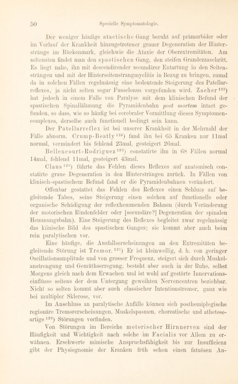 Der weniger häufige atactis che Gang beruht auf prämorbider oder im Verlauf der Krankheit hinzugetretener grauer Degeneration der Hinter¬ stränge im Rückenmark, gleichwie die Ataxie der Oberextremitäten. Am seltensten findet man den spastischen Gang, den steifen Grandezzaschritt. Es liegt nahe, ihn mit descendirender secundärer Entartung in den Seiten¬ strängen und mit der Hinterseitenstrangmyelitis in Bezug zu bringen, zumal da in solchen Fällen regelmässig eine bedeutende Steigerung des Patellar- reflcxes, ja nicht selten sogar Eussclonus vorgefunden wird. Zacher123) hat jedoch in einem Palle von Paralyse mit dem klinischen Befund der spastischen Spinallähmung die Pyramidenbahn post mortem intact ge¬ funden, so dass, wie so häufig bei cerebraler Vermittlung dieses Symptomen- complexes, derselbe auch functioneil bedingt sein kann. Der Patellarreflex ist bei unserer Krankheit in der Mehrzahl der Fälle abnorm. Crump-Beatly 124) fand ihn bei 65 Kranken nur llmal normal, vermindert bis fehlend 23mal, gesteigert 26mal. Bellencourt-Rodriguez125) constatirte ihn in 68 Fällen normal 14mal, fehlend llmal, gesteigert 43mal. Claus 12G) führte das Fehlen dieses Reflexes auf anatomisch con¬ statirte graue Degeneration in den Hintersträngen zurück. In Fällen von klinisch-spastischem Befund fand er die Pyramidenbahnen verändert. Offenbar gestattet das Fehlen des Reflexes einen Schluss auf be¬ gleitende Tabes, seine Steigerung einen solchen auf functioneile oder organische Schädigung der reflexhemmenden Bahnen (durch Veränderung der motorischen Rindenfelder oder [secundäre?] Degeneration der spinalen Hemmungsbahn). Eine Steigerung des Reflexes begleitet zwar regelmässig das klinische Bild des spastischen Ganges; sie kommt aber auch beim rein paralytischen vor. Eine häufige, die Ausfallserscheinungen an den Extremitäten be¬ gleitende Störung ist Tremor.127) Er ist kleinwellig, d. h. von geringer Oscillationsamplitude und von grosser Frequenz, steigert sich durch Muskel¬ anstrengung und Gemüthserregung, besteht aber auch in der Ruhe, selbst Morgens gleich nach dem Erwachen und ist wohl auf gestörte Innervations¬ einflüsse seitens der dem Untergang geweihten Nervencentren beziehbar. Nicht so selten kommt aber auch classischer Intentionstremor, ganz wie bei multipler Sklerose, vor. Im Anschluss an paralytische Anfälle können sich posthemiplegische regionäre Tremorerscheinungen, Muskelspasmen, choreatische und athetose- artige 128) Störungen vorfinden. Von Störungen im Bereiche motorischer Hirn nerven sind der Häufigkeit und Wichtigkeit nach solche im Facialis vor Allem zu er¬ wähnen. Erschwerte mimische Anspruchsfähigkeit bis zur Insufficienz gibt der Physiognomie der Kranken früh schon einen fatuösen An-