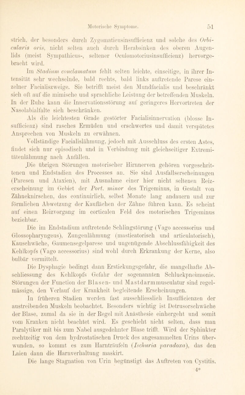 strich, der besonders durch Zygomaticusinsufficienz und solche des Orbi- cularis oris, nicht selten auch durch Herabsinken des oberen Augen¬ lids (meist Sympathicus-, seltener Oculomotoriusinsufficienz) hervorge¬ bracht wird. Im Stadium conclamatum fehlt selten leichte, einseitige, in ihrer In¬ tensität sehr wechselnde, bald rechts, bald links auftretende Parese ein¬ zelner Facialiszweige. Sie betrifft meist den Mundfacialis und beschränkt sich oft auf die mimische und sprachliche Leistung der betreffenden Muskeln. In der Ruhe kann die Innervationsstörung auf geringeres Hervortreten der Nasolabialfalte sich beschränken. Als die leichtesten Grade gestörter Facialisinnervation (blosse In- sufficienz) sind rasches Ermüden und erschwertes und damit verspätetes Ansprechen von Muskeln zu erwähnen. Vollständige Facialislähmung, jedoch mit Ausschluss des ersten Astes, findet sich nur episodisch und in Verbindung mit gleichseitiger Extremi¬ tätenlähmung nach Anfällen. Die übrigen Störungen motorischer Hirnnerven gehören vorgeschrit¬ tenen und Endstadien des Processes an. Sie sind Ausfallserscheinungen (Paresen und Ataxien), mit Ausnahme einer hier nicht seltenen Reiz¬ erscheinung im Gebiet der Port, minor des Trigeminus, in Gestalt von Zähneknirschen, das continuirlich, selbst Monate lang andauern und zur förmlichen Abwetzung der Kauflächen der Zähne führen kann. Es scheint auf einen Reizvorgang im corticalen Feld des motorischen Trigeminus beziehbar. Die im Endstadium auftretende Schlingstörung (Vago accessorius und Glossopharyngeus), Zungenlähmung (masticatorisch und articulatorisch), Kauschwäche, Gaumensegelparese und ungenügende Abschlussfähigkeit des Kehlkopfs (Vago accessorius) sind wohl durch Erkrankung der Kerne, also bulbär vermittelt. Die Dysphagie bedingt dann Erstickungsgefahr, die mangelhafte Ab- schliessung des Kehlkopfs Gefahr der sogenannten Schluckpneumonie. Störungen der Function der Blasen- und Mast dar mmusculatur sind regel¬ mässige, den Verlauf der Krankheit begleitende Erscheinungen. In früheren Stadien werden fast ausschliesslich Insuffizienzen der austreibenden Muskeln beobachtet. Besonders wichtig ist Detrusorschwäche der Blase, zumal da sie in der Regel mit Anästhesie einhergeht und somit vom Kranken nicht beachtet wird. Es geschieht nicht selten, dass man Paralytiker mit bis zum Nabel ausgedehnter Blase trifft. Wird der Sphinkter rechtzeitig von dem hydrostatischen Druck des angesammelten Urins über¬ wunden, so kommt es zum Harnträufeln (Ischuria paradoxa), das den Laien dann die Harnverhaltung maskirt. Die lange Stagnation von Urin begünstigt das Auftreten von Cystitis. 4*