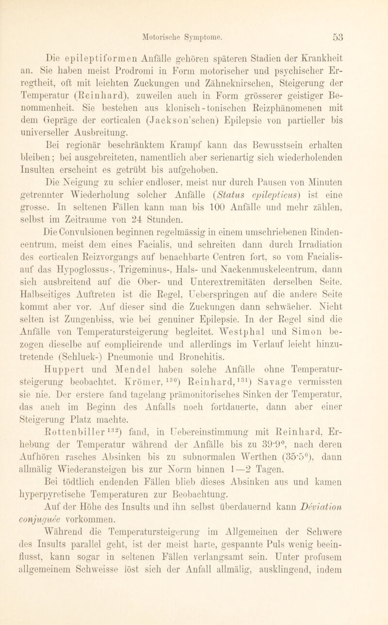 Die epileptiformen Anfälle gehören späteren Stadien der Krankheit an. Sie haben meist Prodromi in Form motorischer und psychischer Er¬ regtheit, oft mit leichten Zuckungen und Zähneknirschen, Steigerung der Temperatur (Reinhard), zuweilen auch in Form grösserer geistiger Be¬ nommenheit. Sie bestehen aus klonisch - tonischen Reizphänomenen mit dem Gepräge der corticalen (Jackson’schen) Epilepsie von partieller bis universeller Ausbreitung. Bei regionär beschränktem Krampf kann das Bewusstsein erhalten bleiben; bei ausgebreiteten, namentlich aber serienartig sich wiederholenden Insulten erscheint es getrübt bis aufgehoben. Die Neigung zu schier endloser, meist nur durch Pausen von Minuten getrennter Wiederholung solcher Anfälle (Status epilepticus) ist eine grosse. In seltenen Fällen kann man bis 100 Anfälle und mehr zählen, selbst im Zeiträume von 24 Stunden. Die Oonvulsionen beginnen regelmässig in einem umschriebenen Rinden¬ centrum, meist dem eines Facialis, und schreiten dann durch Irradiation des corticalen Reizvorgangs auf benachbarte Centren fort, so vom Facialis- auf das Hypoglossus-, Trigeminus-, Hals- und Nackenmuskelcentrum, dann sich ausbreitend auf die Ober- und Unterextremitäten derselben Seite. Halbseitiges Auftreten ist die Regel, Ueberspringen auf die andere Seite kommt aber vor. Auf dieser sind die Zuckungen dann schwächer. Nicht selten ist Zungenbiss, wie bei genuiner Epilepsie. In der Regel sind die Anfälle von Temperatursteigerung begleitet. Westphal und Simon be¬ zogen dieselbe auf complicirende und allerdings im Verlauf leicht hinzu¬ tretende (Schluck-) Pneumonie und Bronchitis. Huppert und Mendel haben solche Anfälle ohne Temperatur¬ steigerung beobachtet. Krömer,130) Reinhard,131) Savage vermissten sie nie. Der erstere fand tagelang prämonitorisches Sinken der Temperatur, das auch im Beginn des Anfalls noch fortdauerte, dann aber einer Steigerung Platz machte. Rottenbiller132) fand, in Uebereinstimmung mit Reinhard, Er¬ hebung der Temperatur während der Anfälle bis zu 39*9°, nach deren Auf hören rasches Absinken bis zu subnormalen Werthen (35*5°), dann allmälig Wiederansteigen bis zur Norm binnen 1—2 Tagen. Bei tödtlich endenden Fällen blieb dieses Absinken aus und kamen hyperpyretische Temperaturen zur Beobachtung. Auf der Höhe des Insults und ihn selbst überdauernd kann Deviation conjuguee Vorkommen. Während die Temperatursteigerung im Allgemeinen der Schwere des Insults parallel geht, ist der meist harte, gespannte Puls wenig beein¬ flusst, kann sogar in seltenen Fällen verlangsamt sein. Unter profusem allgemeinem Schweisse löst sich der Anfall allmälig, ausklingend, indem